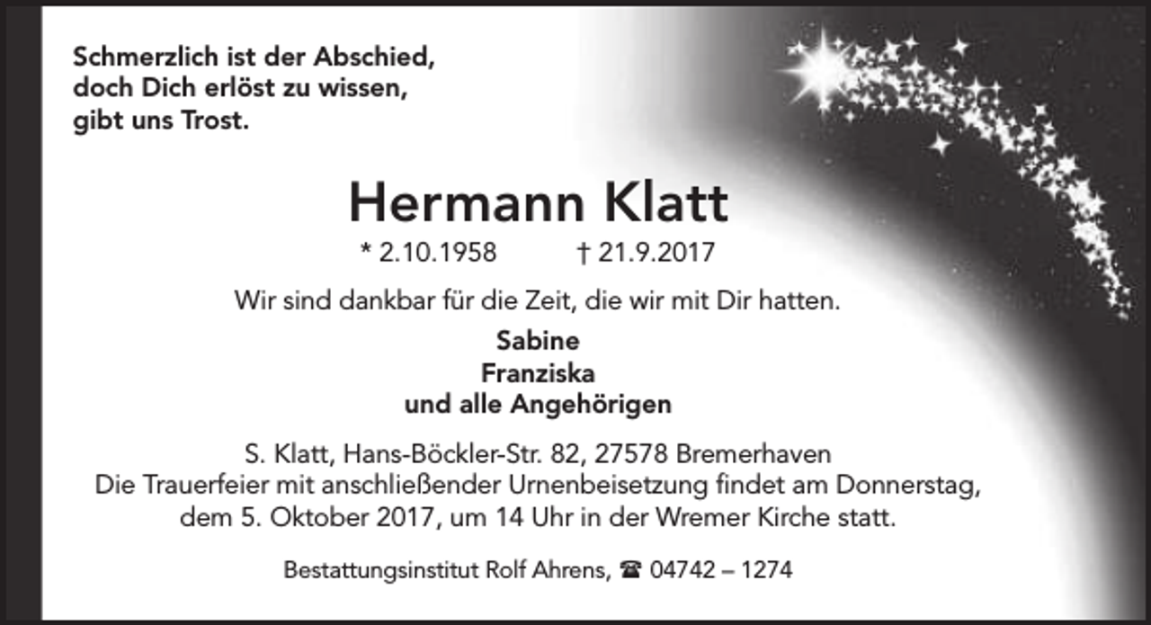 <p>Schmerzlich ist der Abschied,<br />doch Dich erlöst zu wissen,<br />gibt uns Trost.</p><p>Hermann Klatt<br />* 2.10.1958</p><p>† 21.9.2017</p><p>Wir sind dankbar für die Zeit, die wir mit Dir hatten.<br />Sabine<br />Franziska<br />und alle Angehörigen<br />S. Klatt, Hans-Böckler-Str. 82, 27578 Bremerhaven<br />Die Trauerfeier mit anschließender Urnenbeisetzung ﬁndet am Donnerstag,<br />dem 5. Oktober 2017, um 14 Uhr in der Wremer Kirche statt.<br />Bestattungsinstitut Rolf Ahrens,  04742 – 1274</p>