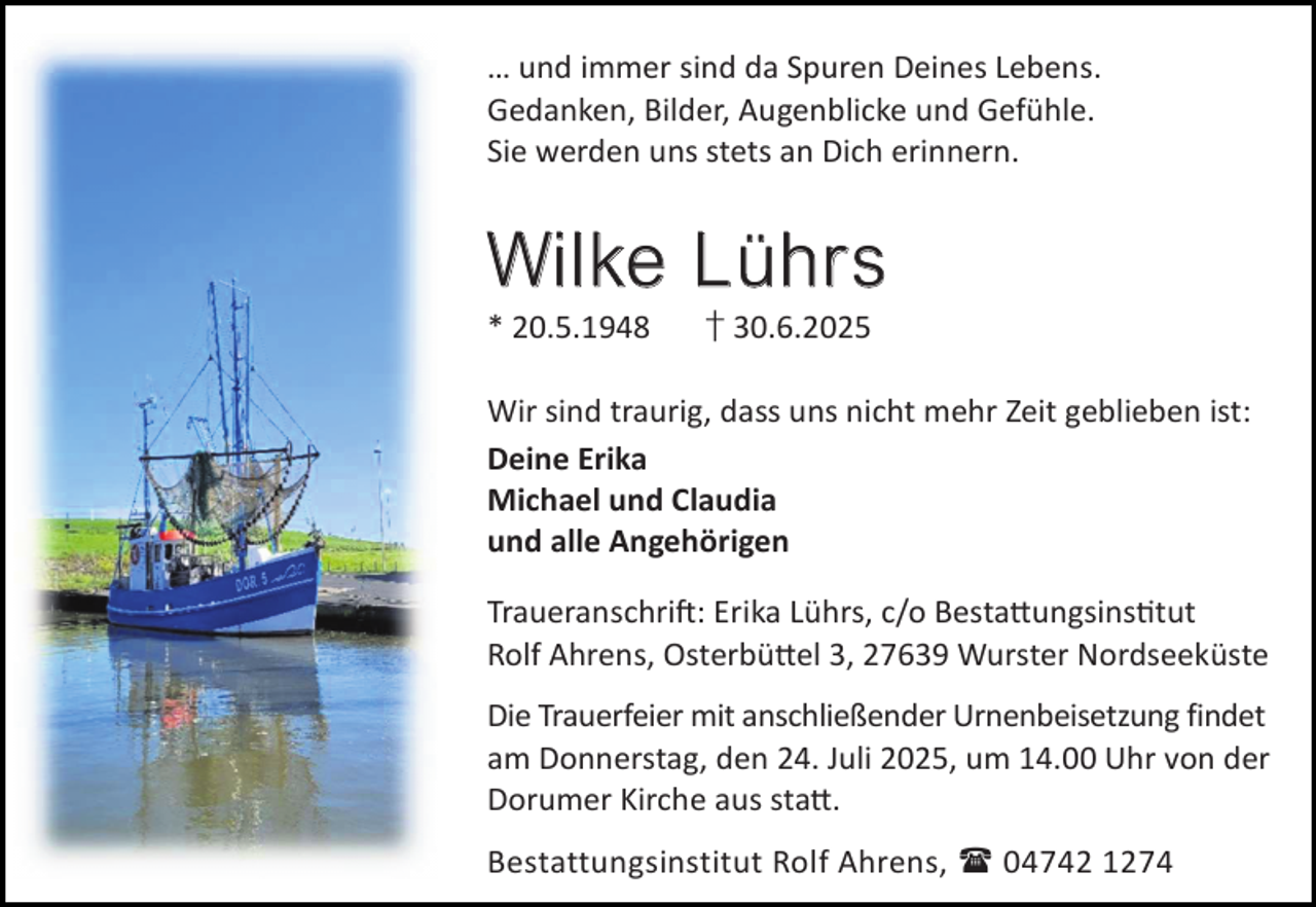 <p>… und immer sind da Spuren Deines Lebens.<br />Gedanken, Bilder, Augenblicke und Gefühle.<br />Sie werden uns stets an Dich erinnern.</p><p>Wi l k e L ü h r s<br />* 20.5.1948</p><p>† 30.6.2025</p><p>Wir sind traurig, dass uns nicht mehr Zeit geblieben ist:<br />Deine Erika<br />Michael und Claudia<br />und alle Angehörigen<br />Traueranschri : Erika Lührs, c/o Besta ungsins tut<br />Rolf Ahrens, Osterbü el 3, 27639 Wurster Nordseeküste<br />Die Trauerfeier mit anschließender Urnenbeisetzung findet<br />am Donnerstag, den 24. Juli 2025, um 14.00 Uhr von der<br />Dorumer Kirche aus sta .<br />Bestattungsinstitut Rolf Ahrens,  04742 1274</p>