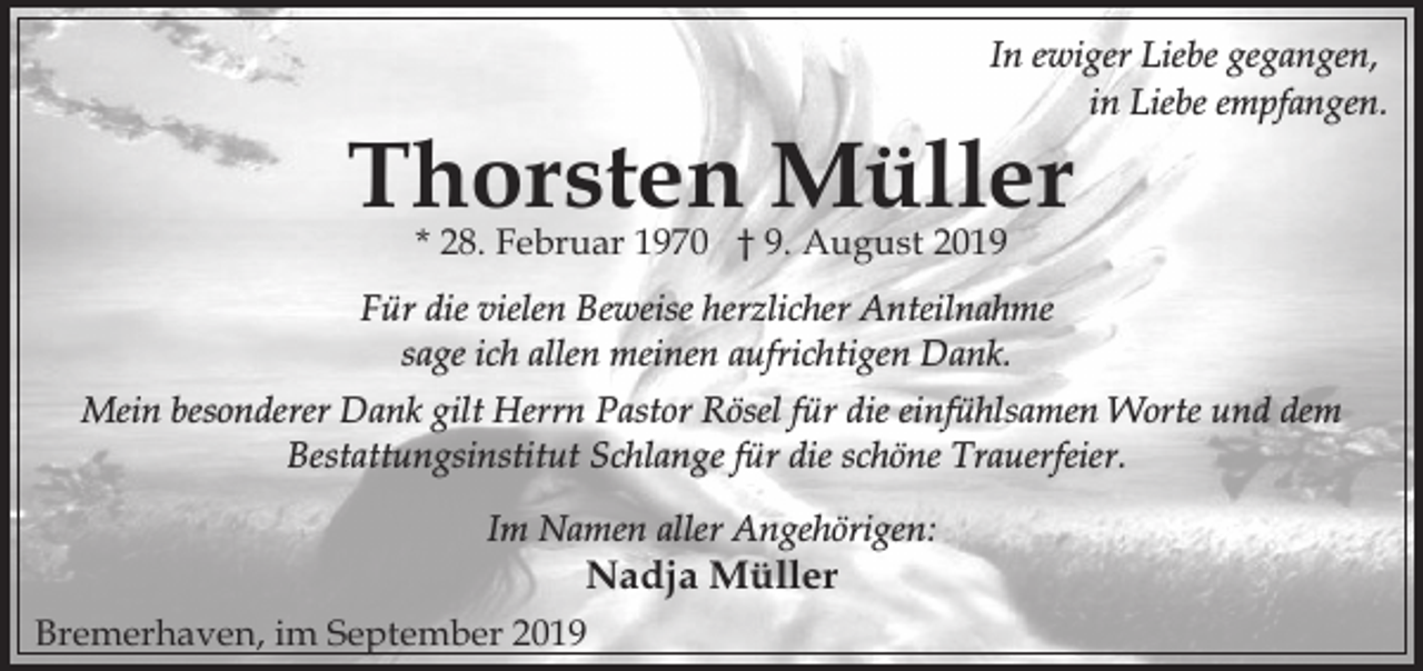 <p>In ewiger Liebe gegangen,<br />in Liebe empfangen.</p><p>Thorsten Müller<br />* 28. Februar 1970 † 9. August 2019</p><p>Für die vielen Beweise herzlicher Anteilnahme<br />sage ich allen meinen aufrichtigen Dank.<br />Mein besonderer Dank gilt Herrn Pastor Rösel für die einfühlsamen Worte und dem<br />Bestattungsinstitut Schlange für die schöne Trauerfeier.<br />Im Namen aller Angehörigen:</p><p>Nadja Müller</p><p>Bremerhaven, im September 2019</p>