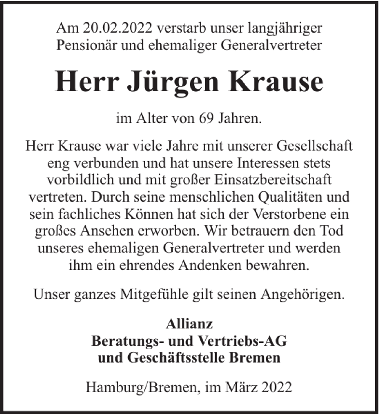 <p>Am 20.02.2022 verstarb unser langjähriger<br />Pensionär und ehemaliger Generalvertreter</p><p>Herr Jürgen Krause<br />im Alter von 69 Jahren.<br />Herr Krause war viele Jahre mit unserer Gesellschaft<br />eng verbunden und hat unsere Interessen stets<br />vorbildlich und mit großer Einsatzbereitschaft<br />vertreten. Durch seine menschlichen Qualitäten und<br />sein fachliches Können hat sich der Verstorbene ein<br />großes Ansehen erworben. Wir betrauern den Tod<br />unseres ehemaligen Generalvertreter und werden<br />ihm ein ehrendes Andenken bewahren.<br />Unser ganzes Mitgefühle gilt seinen Angehörigen.<br />Allianz<br />Beratungs- und Vertriebs-AG<br />und Geschäftsstelle Bremen<br />Hamburg/Bremen, im März 2022</p>