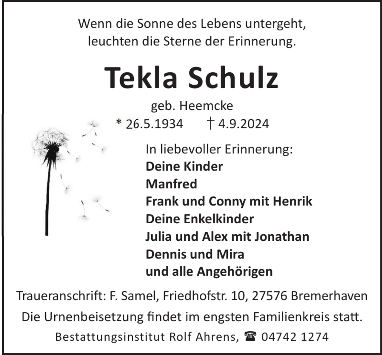 <p>Wenn die Sonne des Lebens untergeht,<br />leuchten die Sterne der Erinnerung.</p><p>Tekla Schulz<br />geb. Heemcke<br />* 26.5.1934<br />† 4.9.2024</p><p>In liebevoller Erinnerung:<br />Deine Kinder<br />Manfred<br />Frank und Conny mit Henrik<br />Deine Enkelkinder<br />Julia und Alex mit Jonathan<br />Dennis und Mira<br />und alle Angehörigen<br />Traueranschrift: F. Samel, Friedhofstr. 10, 27576 Bremerhaven<br />Die Urnenbeisetzung ﬁndet im engsten Familienkreis sta©.<br />Bestattungsinstitut Rolf Ahrens,  04742 1274</p>