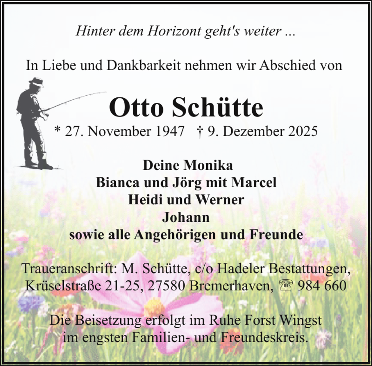 <p>Hinter dem Horizont geht's weiter ...<br />In Liebe und Dankbarkeit nehmen wir Abschied von</p><p>Otto Schütte</p><p>* 27. November 1947 † 9. Dezember 2025<br />Deine Monika<br />Bianca und Jörg mit Marcel<br />Heidi und Werner<br />Johann<br />sowie alle Angehörigen und Freunde<br />Traueranschrift: M. Schütte, c/o Hadeler Bestattungen,<br />Krüselstraße 21-25, 27580 Bremerhaven, ' 984 660<br />Die Beisetzung erfolgt im Ruhe Forst Wingst<br />im engsten Familien- und Freundeskreis.</p>