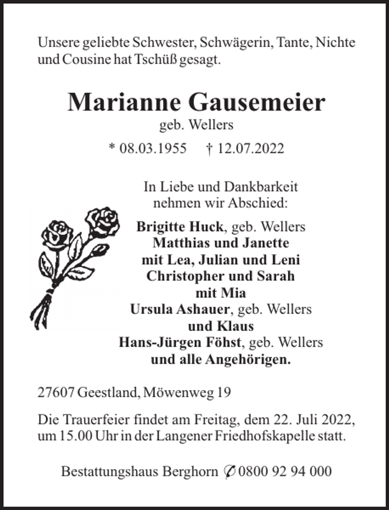 <p>Unsere geliebte Schwester, Schwägerin, Tante, Nichte<br />und Cousine hat Tschüß gesagt.</p><p>Marianne Gausemeier<br />geb. Wellers<br />* 08.03.1955</p><p>† 12.07.2022</p><p>In Liebe und Dankbarkeit<br />nehmen wir Abschied:<br />Brigitte Huck, geb. Wellers<br />Matthias und Janette<br />mit Lea, Julian und Leni<br />Christopher und Sarah<br />mit Mia<br />Ursula Ashauer, geb. Wellers<br />und Klaus<br />Hans-Jürgen Föhst, geb. Wellers<br />und alle Angehörigen.<br />27607 Geestland, Möwenweg 19<br />Die Trauerfeier findet am Freitag, dem 22. Juli 2022,<br />um 15.00 Uhr in der Langener Friedhofskapelle statt.<br />Bestattungshaus Berghorn * 0800 92 94 000</p>