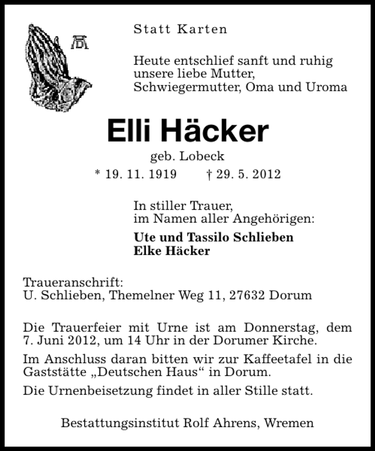 <p>S t a t t K a rt e n<br />Heute entschlief sanft und ruhig<br />unsere liebe Mutter,<br />Schwiegermutter, Oma und Uroma</p><p>Elli Häcker</p><p>geb. Lobeck<br />* 19. 11. 1919<br />† 29. 5. 2012<br />In stiller Trauer,<br />im Namen aller Angehörigen:<br />Ute und Tassilo Schlieben<br />Elke Häcker<br />Traueranschrift:<br />U. Schlieben, Themelner Weg 11, 27632 Dorum<br />Die Trauerfeier mit Urne ist am Donnerstag, dem<br />7. Juni 2012, um 14 Uhr in der Dorumer Kirche.<br />Im Anschluss daran bitten wir zur Kaffeetafel in die<br />Gaststätte „Deutschen Haus“ in Dorum.<br />Die Urnenbeisetzung findet in aller Stille statt.<br />Bestattungsinstitut Rolf Ahrens, Wremen</p>