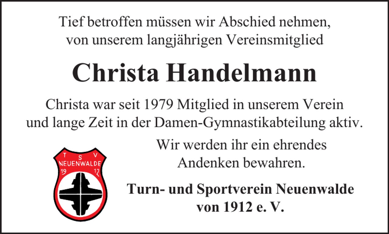 <p>Tief betroffen müssen wir Abschied nehmen,<br />von unserem langjährigen Vereinsmitglied</p><p>Christa Handelmann<br />Christa war seit 1979 Mitglied in unserem Verein<br />und lange Zeit in der Damen-Gymnastikabteilung aktiv.<br />Wir werden ihr ein ehrendes<br />Andenken bewahren.<br />Turn- und Sportverein Neuenwalde<br />von 1912 e. V.</p>