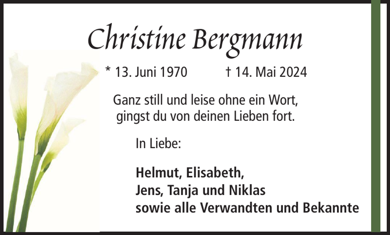 <p>Christine Bergmann<br />* 13. Juni 1970</p><p>† 14. Mai 2024</p><p>Ganz still und leise ohne ein Wort,<br />gingst du von deinen Lieben fort.<br />In Liebe:<br />Helmut, Elisabeth,<br />Jens, Tanja und Niklas<br />sowie alle Verwandten und Bekannte</p>
