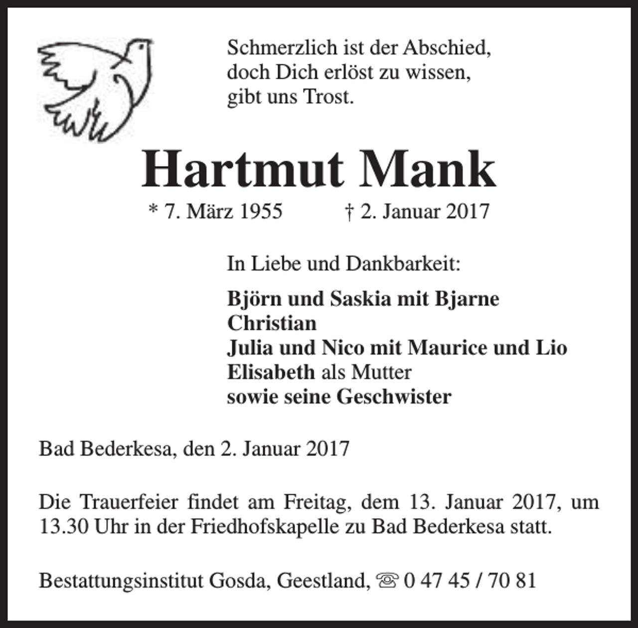 <p>Schmerzlich ist der Abschied,<br />doch Dich erlöst zu wissen,<br />gibt uns Trost.</p><p>Hartmut Mank<br />* 7. März 1955</p><p>† 2. Januar 2017</p><p>In Liebe und Dankbarkeit:<br />Björn und Saskia mit Bjarne<br />Christian<br />Julia und Nico mit Maurice und Lio<br />Elisabeth als Mutter<br />sowie seine Geschwister<br />Bad Bederkesa, den 2. Januar 2017<br />Die Trauerfeier findet am Freitag, dem 13. Januar 2017, um<br />13.30 Uhr in der Friedhofskapelle zu Bad Bederkesa statt.<br />Bestattungsinstitut Gosda, Geestland, s 0 47 45 / 70 81</p>