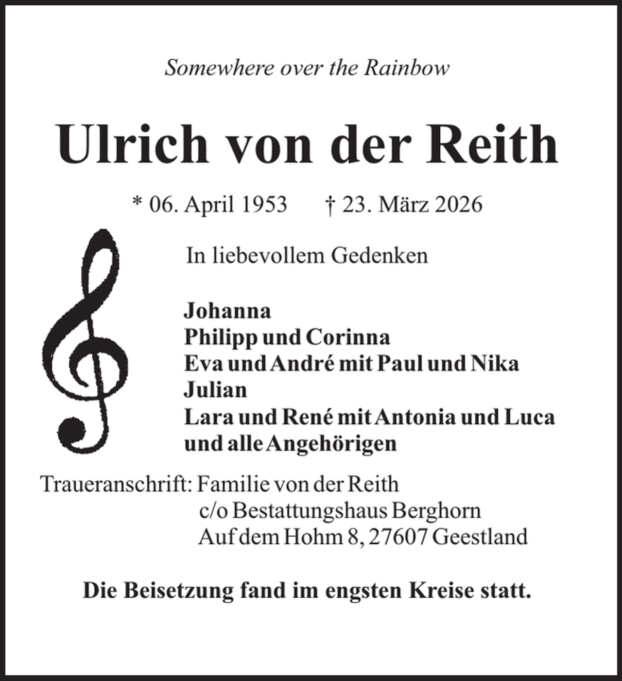 <p>Somewhere over the Rainbow</p><p>Ulrich von der Reith<br />* 06. April 1953</p><p>† 23. März 2026</p><p>In liebevollem Gedenken<br />Johanna<br />Philipp und Corinna<br />Eva undAndré mit Paul und Nika<br />Julian<br />Lara und René mitAntonia und Luca<br />und alleAngehörigen<br />Traueranschrift: Familie von der Reith<br />c/o Bestattungshaus Berghorn<br />Auf dem Hohm 8, 27607 Geestland<br />Die Beisetzung fand im engsten Kreise statt.</p>
