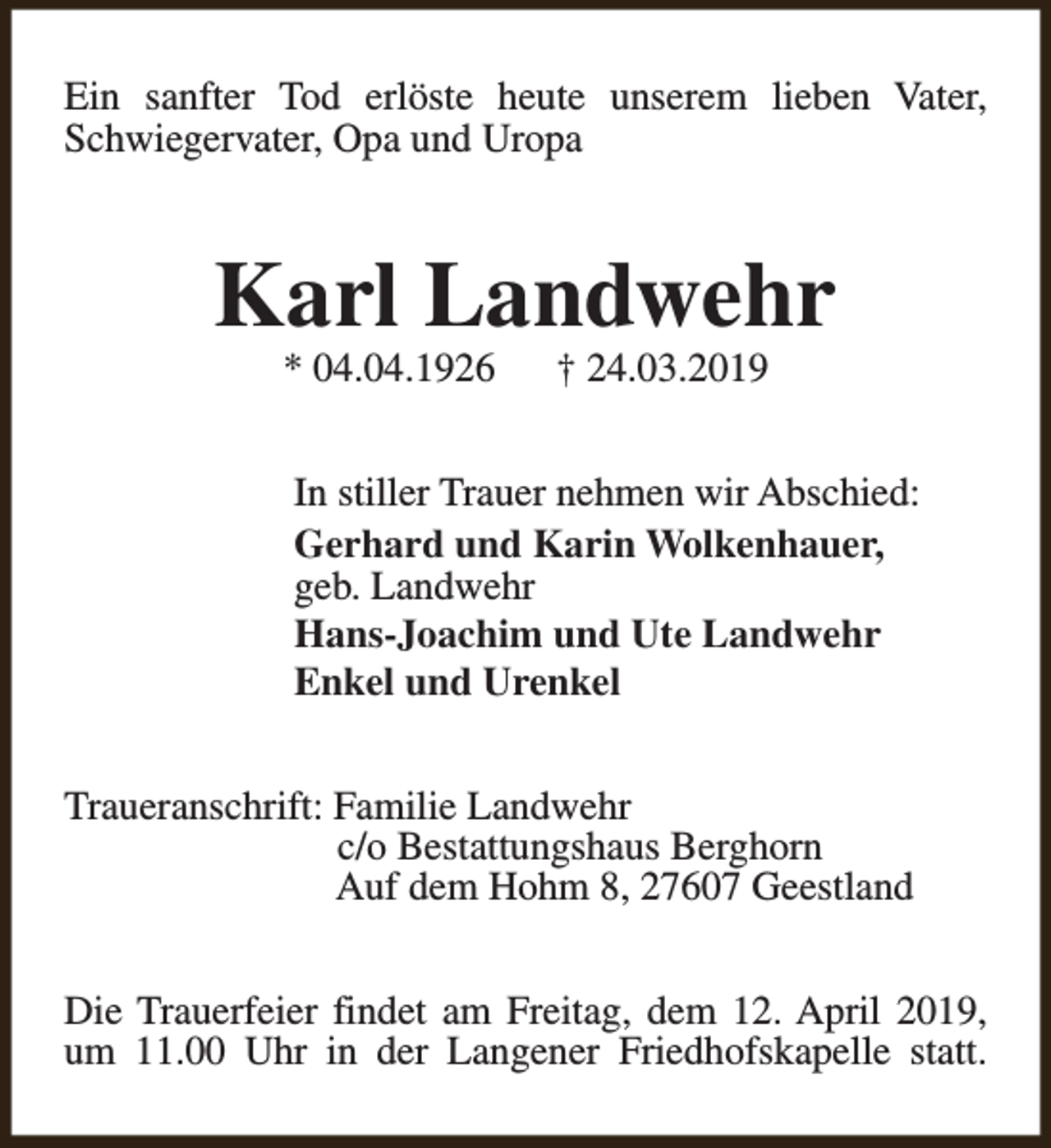 <p>Ein sanfter Tod erlöste heute unserem lieben Vater,<br />Schwiegervater, Opa und Uropa</p><p>Karl Landwehr<br />* 04.04.1926</p><p>† 24.03.2019</p><p>In stiller Trauer nehmen wir Abschied:<br />Gerhard und Karin Wolkenhauer,<br />geb. Landwehr<br />Hans-Joachim und Ute Landwehr<br />Enkel und Urenkel<br />Traueranschrift: Familie Landwehr<br />c/o Bestattungshaus Berghorn<br />Auf dem Hohm 8, 27607 Geestland<br />Die Trauerfeier findet am Freitag, dem 12. April 2019,<br />um 11.00 Uhr in der Langener Friedhofskapelle statt.</p>