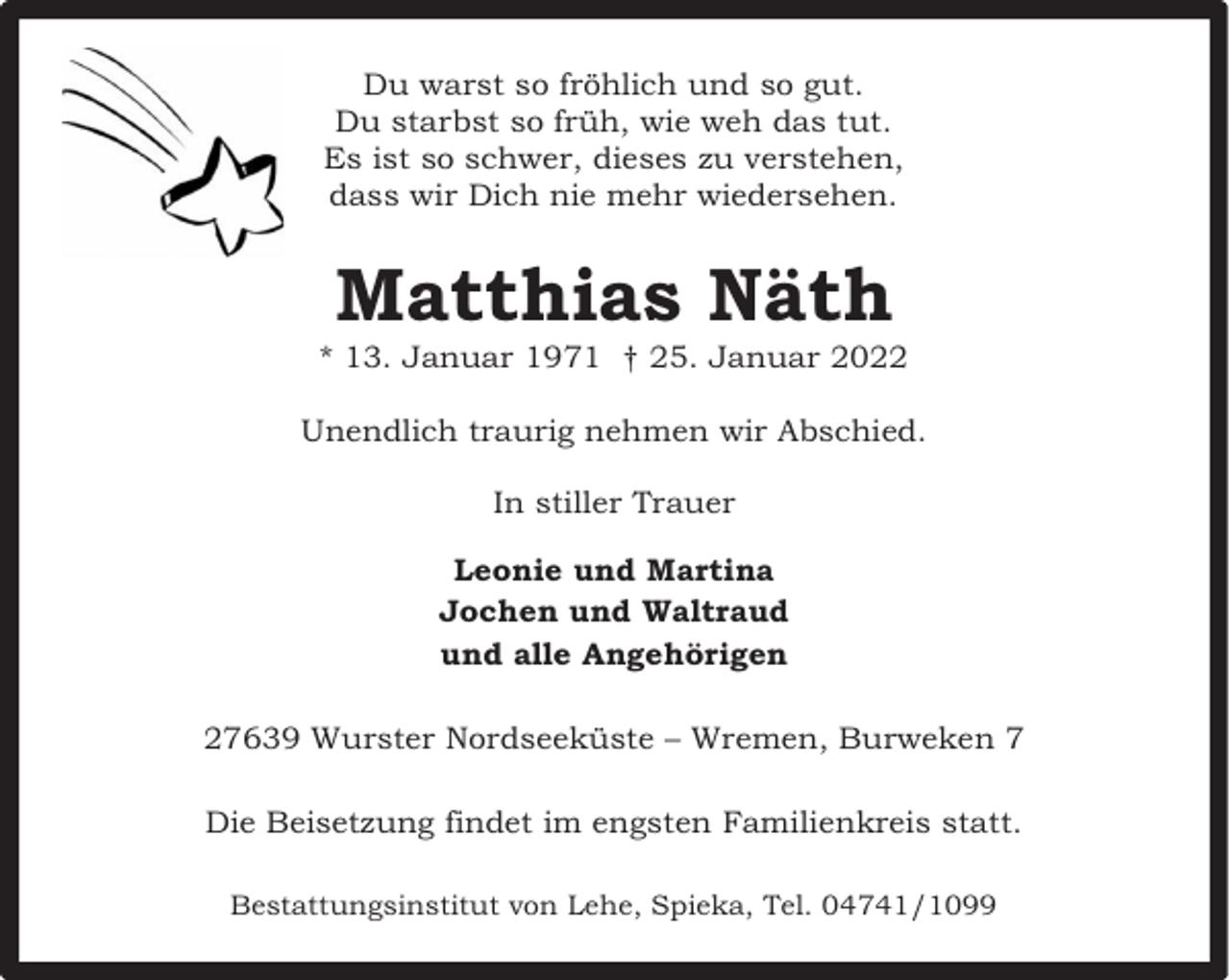 <p>Du warst so fröhlich und so gut.<br />Du starbst so früh, wie weh das tut.<br />Es ist so schwer, dieses zu verstehen,<br />dass wir Dich nie mehr wiedersehen.</p><p>Matthias Näth</p><p>* 13. Januar 1971 † 25. Januar 2022<br />Unendlich traurig nehmen wir Abschied.<br />In stiller Trauer<br />Leonie und Martina<br />Jochen und Waltraud<br />und alle Angehörigen<br />27639 Wurster Nordseeküste – Wremen, Burweken 7<br />Die Beisetzung findet im engsten Familienkreis statt.<br />Bestattungsinstitut von Lehe, Spieka, Tel. 04741/1099</p>
