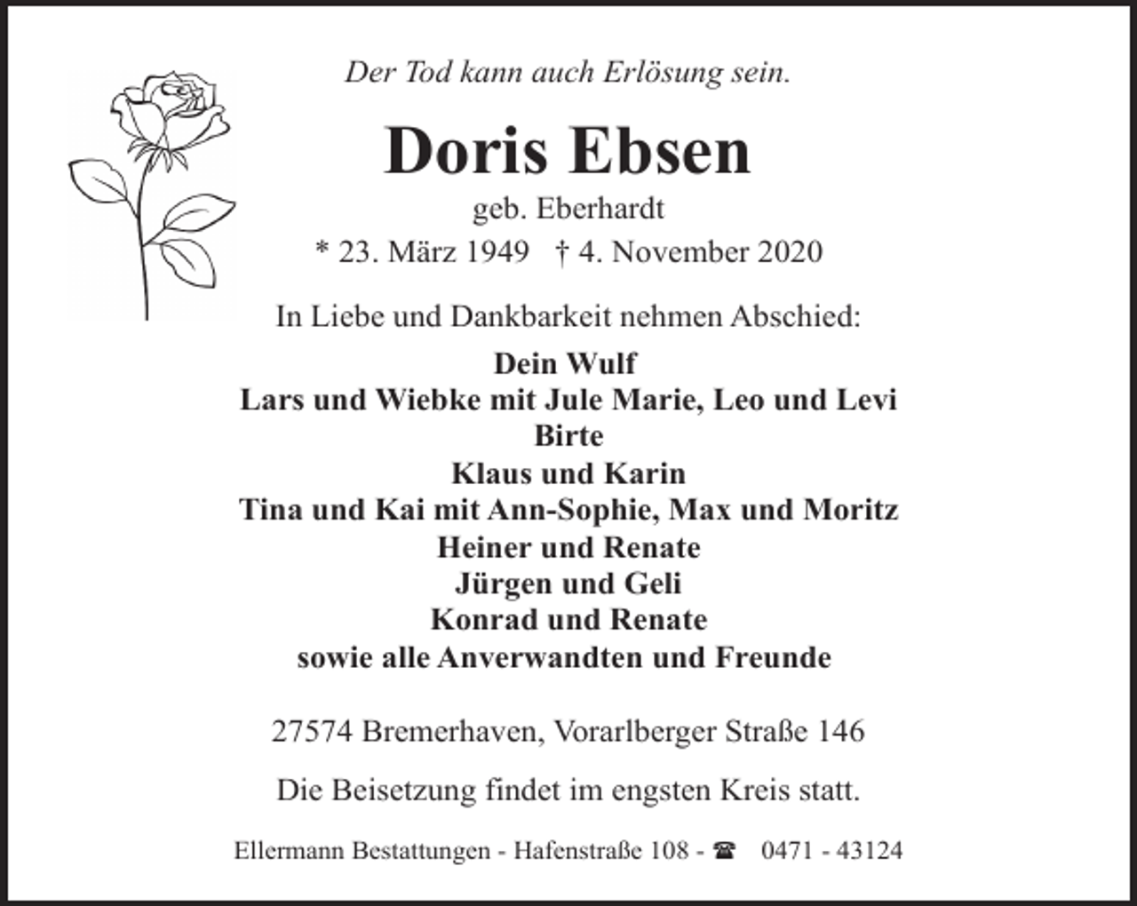 <p>Der Tod kann auch Erlösung sein.</p><p>Doris Ebsen</p><p>geb. Eberhardt<br />* 23. März 1949 † 4. November 2020<br />In Liebe und Dankbarkeit nehmen Abschied:<br />Dein Wulf<br />Lars und Wiebke mit Jule Marie, Leo und Levi<br />Birte<br />Klaus und Karin<br />Tina und Kai mit Ann-Sophie, Max und Moritz<br />Heiner und Renate<br />Jürgen und Geli<br />Konrad und Renate<br />sowie alle Anverwandten und Freunde<br />27574 Bremerhaven, Vorarlberger Straße 146<br />Die Beisetzung findet im engsten Kreis statt.<br />Ellermann Bestattungen - Hafenstraße 108 - ( 0471 - 43124</p>
