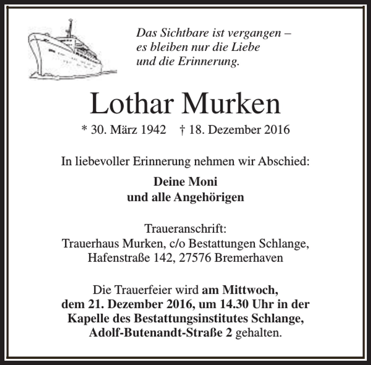 <p>Das Sichtbare ist vergangen –<br />es bleiben nur die Liebe<br />und die Erinnerung.</p><p>Lothar Murken</p><p>* 30. März 1942</p><p>† 18. Dezember 2016</p><p>In liebevoller Erinnerung nehmen wir Abschied:<br />Deine Moni<br />und alle Angehörigen<br />Traueranschrift:<br />Trauerhaus Murken, c/o Bestattungen Schlange,<br />Hafenstraße 142, 27576 Bremerhaven<br />Die Trauerfeier wird am Mittwoch,<br />dem 21. Dezember 2016, um 14.30 Uhr in der<br />Kapelle des Bestattungsinstitutes Schlange,<br />Adolf-Butenandt-Straße 2 gehalten.</p>