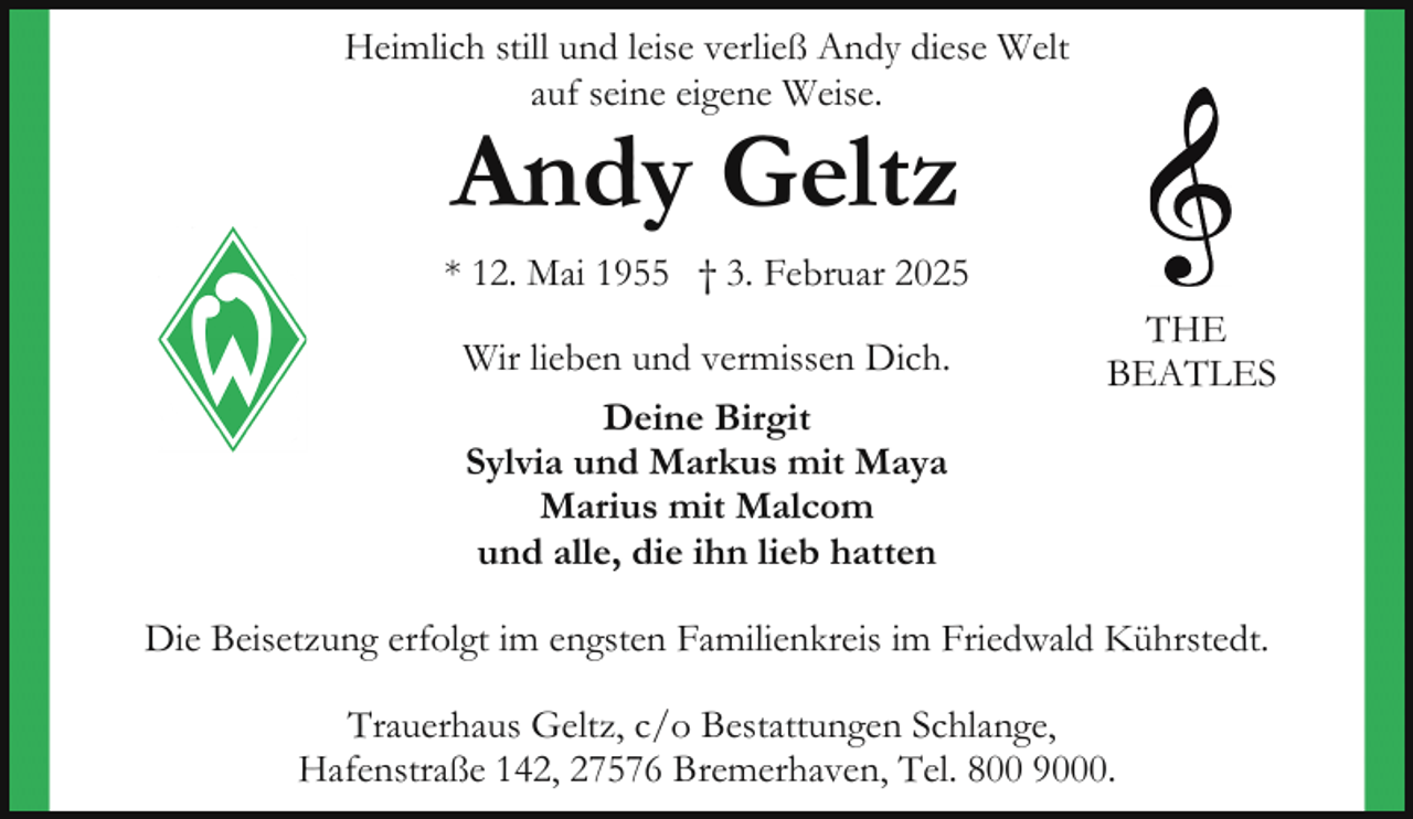<p>Heimlich still und leise verließ Andy diese Welt<br />auf seine eigene Weise.</p><p>Andy Geltz</p><p>* 12. Mai 1955 † 3. Februar 2025<br />Wir lieben und vermissen Dich.<br />Deine Birgit<br />Sylvia und Markus mit Maya<br />Marius mit Malcom<br />und alle, die ihn lieb hatten</p><p>THE<br />BEATLES</p><p>Die Beisetzung erfolgt im engsten Familienkreis im Friedwald Kührstedt.<br />Trauerhaus Geltz, c/o Bestattungen Schlange,<br />Hafenstraße 142, 27576 Bremerhaven, Tel. 800 9000.</p>