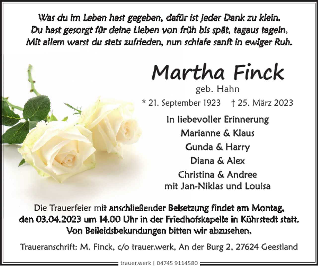 <p>Was du im Leben hast gegeben, dafür ist jeder Dank zu klein.<br />Du hast gesorgt für deine Lieben von früh bis spät, tagaus tagein.<br />Mit allem warst du stets zufrieden,, nun<br />n schlafe sanft in ewiger Ruh.</p><p>Mar<br />rtha Finck</p><p>geb. Hahn<br />* 21. Septem<br />mber 1923 † 25. März 2023</p><p>In liebevoller Erinnerung<br />Marianne &amp; Klaus<br />Gunda &amp; Harry<br />Diana &amp; Alex<br />Christina &amp; Andree<br />mit Jan-Niklas und Louisa<br />it anschließender Beisetzung findet am Montag,<br />den 03.04.2023 um 14.00 Uhr in der Friedhofskapelle in Kührstedt statt.<br />Von Beileidsbekundungen bitten wir abzusehen.<br />Traueranschrift: M. Finck, c/o trauer.werk, An der Burg 2, 27624 Geestland<br />trauer.werk | 04745 9114580</p>
