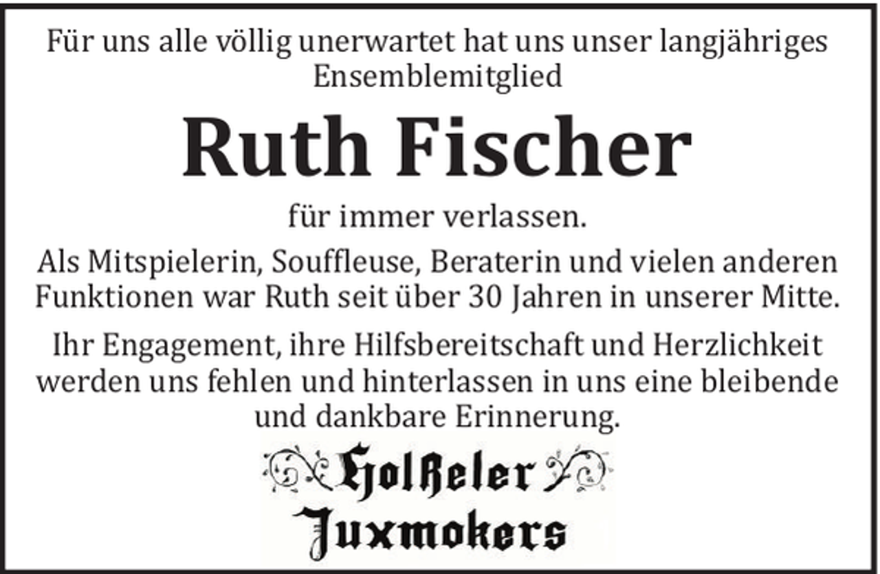 <p>Fü r uns alle vö llig unerwartet hat uns unser langjä hriges<br />Ensemblemitglied</p><p>Ruth Fischer<br />fü r immer verlassen.<br />Als Mitspielerin, Souf!leuse, Beraterin und vielen anderen<br />Funktionen war Ruth seit ü ber 30 Jahren in unserer Mitte.<br />Ihr Engagement, ihre Hilfsbereitschaft und Herzlichkeit<br />werden uns fehlen und hinterlassen in uns eine bleibende<br />und dankbare Erinnerung.</p>