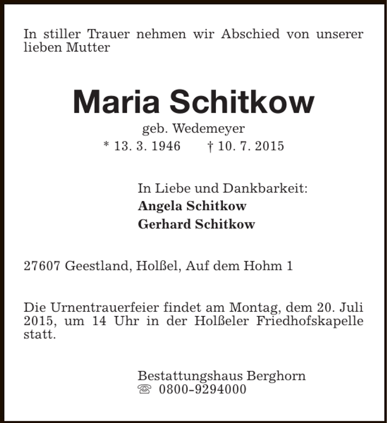 <p>In stiller Trauer nehmen wir Abschied von unserer<br />lieben Mutter</p><p>Maria Schitkow<br />geb. Wedemeyer<br />* 13. 3. 1946<br />† 10. 7. 2015</p><p>In Liebe und Dankbarkeit:<br />Angela Schitkow<br />Gerhard Schitkow<br />27607 Geestland, Holßel, Auf dem Hohm 1<br />Die Urnentrauerfeier findet am Montag, dem 20. Juli<br />2015, um 14 Uhr in der Holßeler Friedhofskapelle<br />statt.<br />Bestattungshaus Berghorn<br />s 0800-9294000</p>