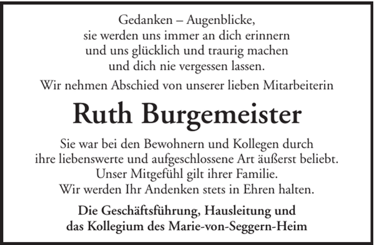 <p>Gedanken – Augenblicke,<br />sie werden uns immer an dich erinnern<br />und uns glücklich und traurig machen<br />und dich nie vergessen lassen.<br />Wir nehmen Abschied von unserer lieben Mitarbeiterin</p><p>Ruth Burgemeister<br />Sie war bei den Bewohnern und Kollegen durch<br />ihre liebenswerte und aufgeschlossene Art äußerst beliebt.<br />Unser Mitgefühl gilt ihrer Familie.<br />Wir werden Ihr Andenken stets in Ehren halten.<br />Die Geschäftsführung, Hausleitung und<br />das Kollegium des Marie-von-Seggern-Heim</p>