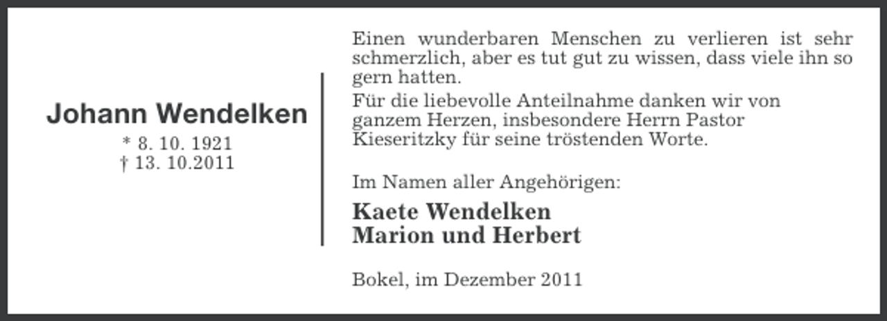 <p>Johann Wendelken<br />* 8. 10. 1921<br />† 13. 10.2011</p><p>Einen wunderbaren Menschen zu verlieren ist sehr<br />schmerzlich, aber es tut gut zu wissen, dass viele ihn so<br />gern hatten.<br />Für die liebevolle Anteilnahme danken wir von<br />ganzem Herzen, insbesondere Herrn Pastor<br />Kieseritzky für seine tröstenden Worte.<br />Im Namen aller Angehörigen:</p><p>Kaete Wendelken<br />Marion und Herbert<br />Bokel, im Dezember 2011</p>