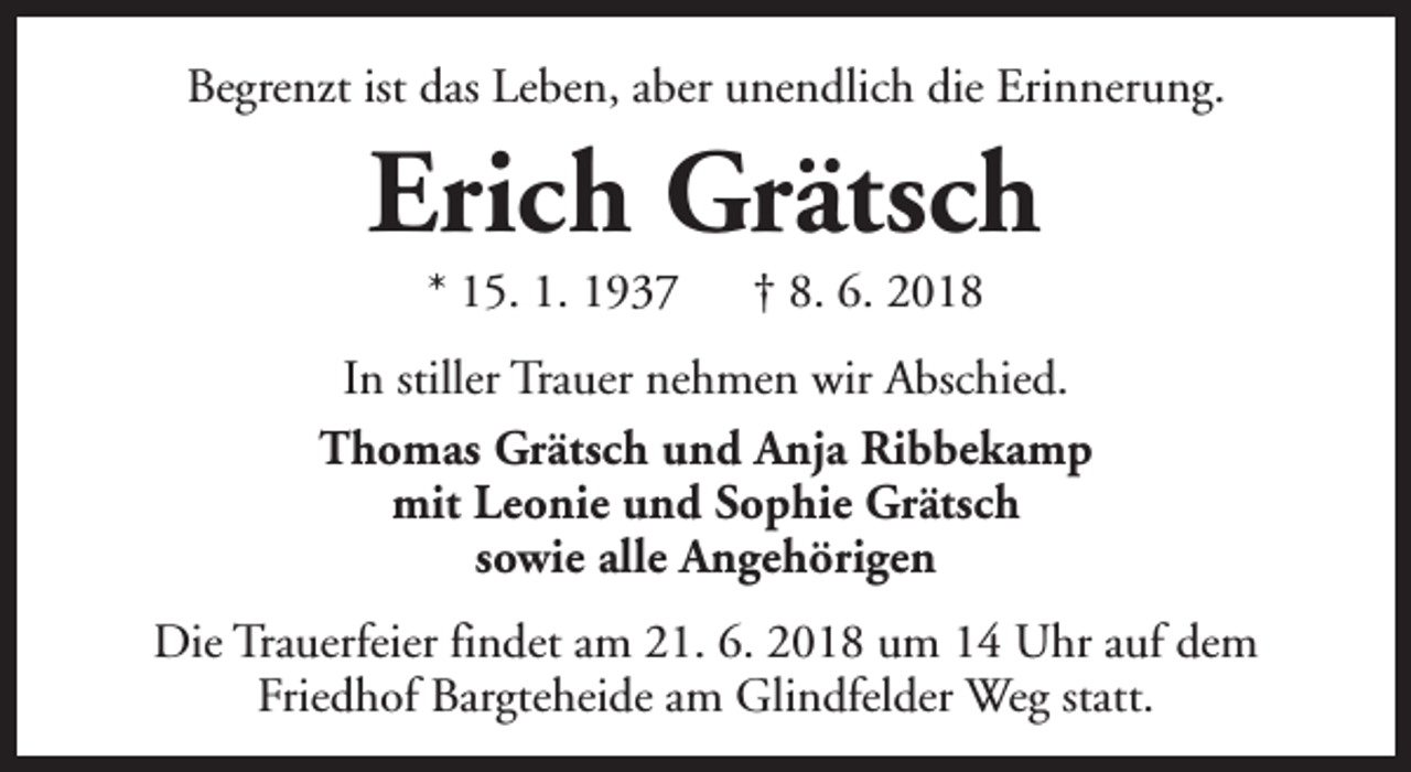 <p>Begrenzt ist das Leben, aber unendlich die Erinnerung.</p><p>Erich Grätsch<br />* 15. 1. 1937</p><p>† 8. 6. 2018</p><p>In stiller Trauer nehmen wir Abschied.<br />Thomas Grätsch und Anja Ribbekamp<br />mit Leonie und Sophie Grätsch<br />sowie alle Angehörigen<br />Die Trauerfeier findet am 21. 6. 2018 um 14 Uhr auf dem<br />Friedhof Bargteheide am Glindfelder Weg statt.</p>