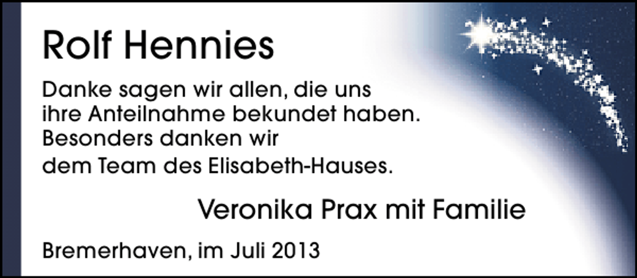 <p>Rolf Hennies<br />Danke sagen wir allen, die uns<br />ihre Anteilnahme bekundet haben.<br />Besonders danken wir<br />dem Team des Elisabeth-Hauses.</p><p>Veronika Prax mit Familie<br />Bremerhaven, im Juli 2013</p>