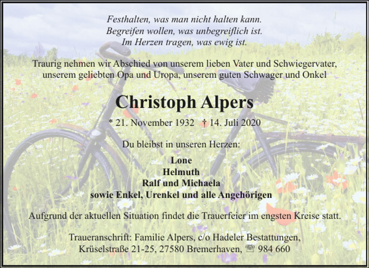 <p>Festhalten, was man nicht halten kann.<br />Begreifen wollen, was unbegreiflich ist.<br />Im Herzen tragen, was ewig ist.<br />Traurig nehmen wir Abschied von unserem lieben Vater und Schwiegervater,<br />unserem geliebten Opa und Uropa, unserem guten Schwager und Onkel</p><p>Christoph Alpers<br />* 21. November 1932 † 14. Juli 2020<br />Du bleibst in unseren Herzen:<br />Lone<br />Helmuth<br />Ralf und Michaela<br />sowie Enkel, Urenkel und alle Angehörigen<br />Aufgrund der aktuellen Situation findet die Trauerfeier im engsten Kreise statt.<br />Traueranschrift: Familie Alpers, c/o Hadeler Bestattungen,<br />Krüselstraße 21-25, 27580 Bremerhaven, ' 984 660</p>