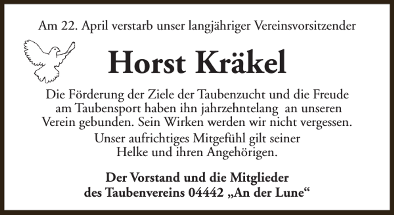 <p>Am 22. April verstarb unser langjähriger Vereinsvorsitzender</p><p>Horst Kräkel<br />Die Förderung der Ziele der Taubenzucht und die Freude<br />am Taubensport haben ihn jahrzehntelang an unseren<br />Verein gebunden. Sein Wirken werden wir nicht vergessen.<br />Unser aufrichtiges Mitgefühl gilt seiner<br />Helke und ihren Angehörigen.<br />Der Vorstand und die Mitglieder<br />des Taubenvereins 04442 „An der Lune“</p>