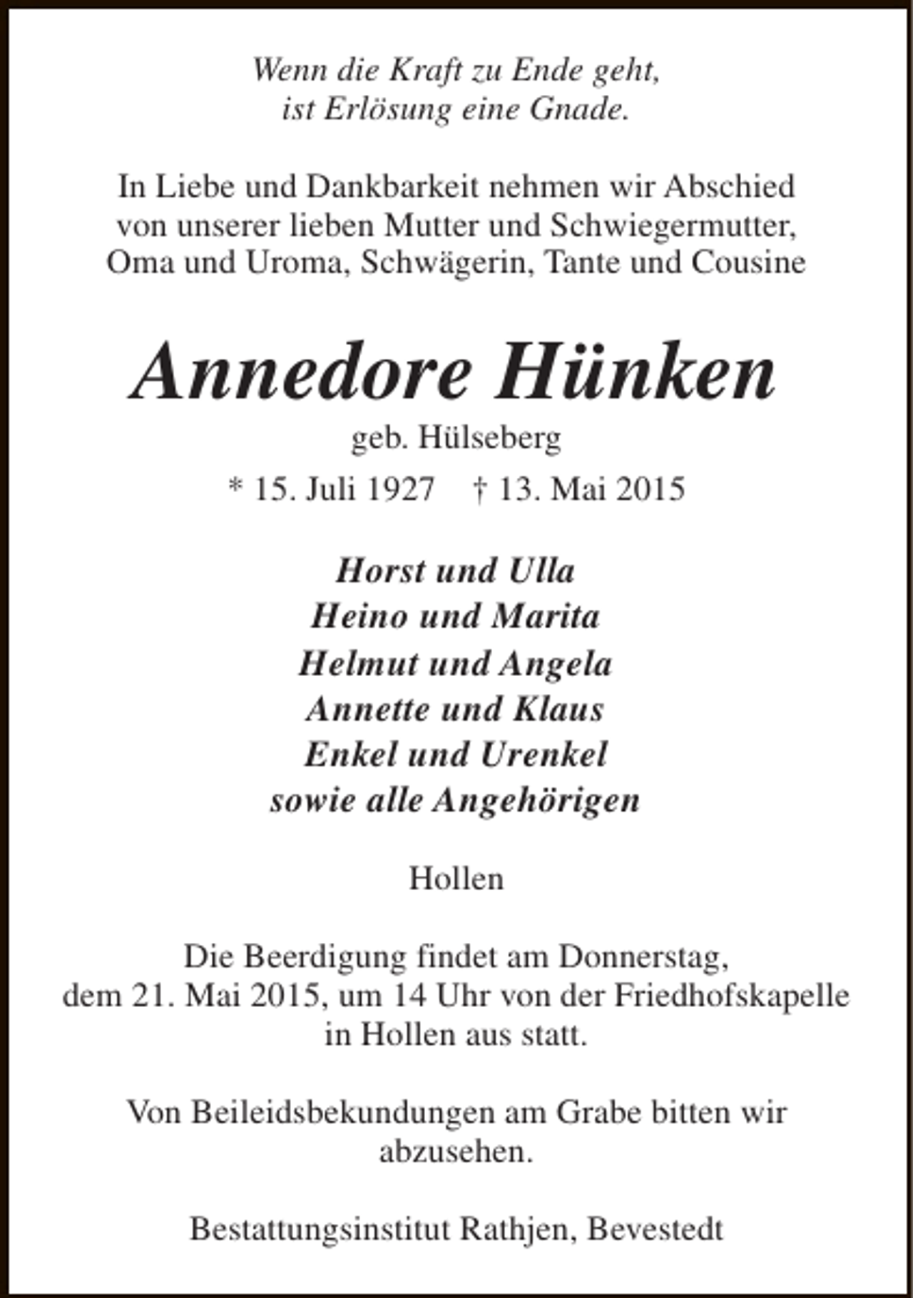 <p>Wenn die Kraft zu Ende geht,<br />ist Erlösung eine Gnade.<br />In Liebe und Dankbarkeit nehmen wir Abschied<br />von unserer lieben Mutter und Schwiegermutter,<br />Oma und Uroma, Schwägerin, Tante und Cousine</p><p>Annedore Hünken<br />geb. Hülseberg</p><p>* 15. Juli 1927</p><p>† 13. Mai 2015</p><p>Horst und Ulla<br />Heino und Marita<br />Helmut und Angela<br />Annette und Klaus<br />Enkel und Urenkel<br />sowie alle Angehörigen<br />Hollen<br />Die Beerdigung findet am Donnerstag,<br />dem 21. Mai 2015, um 14 Uhr von der Friedhofskapelle<br />in Hollen aus statt.<br />Von Beileidsbekundungen am Grabe bitten wir<br />abzusehen.<br />Bestattungsinstitut Rathjen, Bevestedt</p>