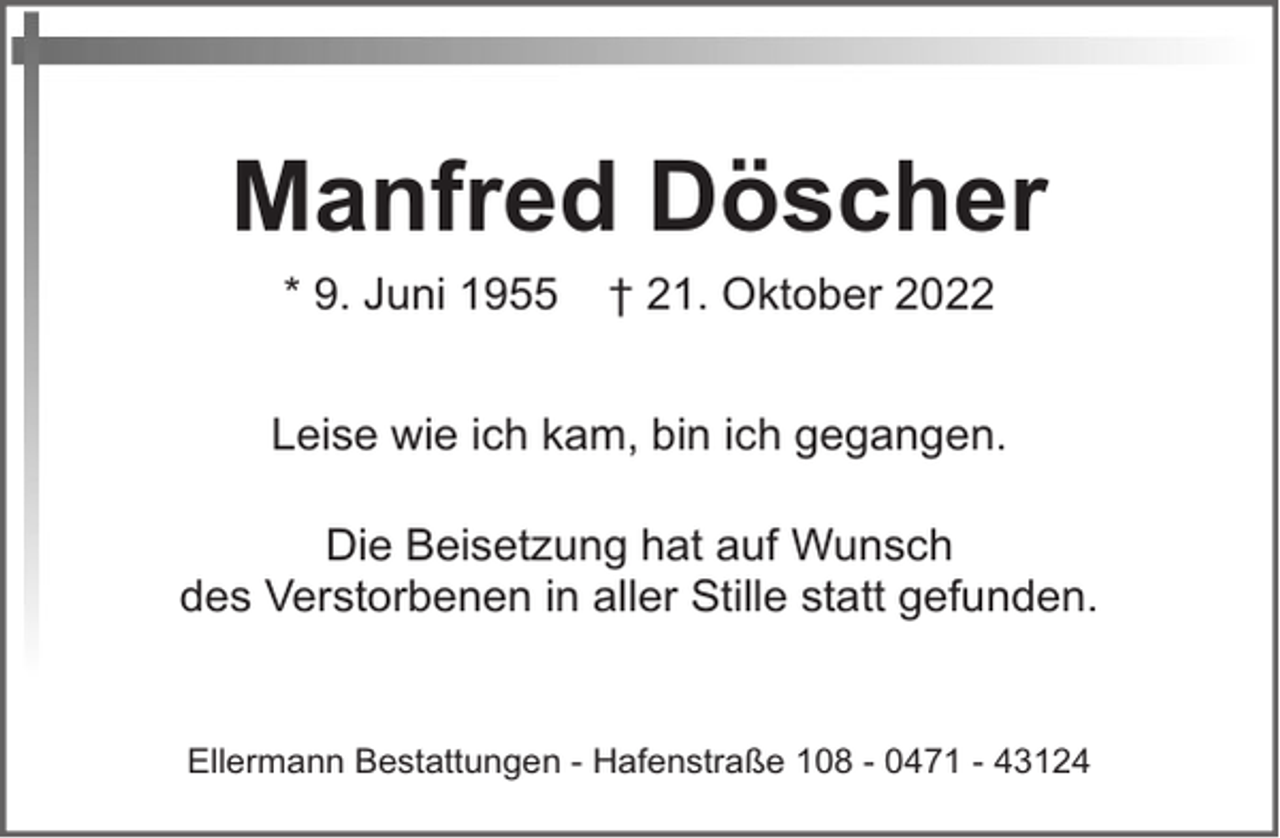 <p>Manfred Döscher<br />* 9. Juni 1955</p><p>† 21. Oktober 2022</p><p>Leise wie ich kam, bin ich gegangen.<br />Die Beisetzung hat auf Wunsch<br />des Verstorbenen in aller Stille statt gefunden.</p><p>Ellermann Bestattungen - Hafenstraße 108 - 0471 - 43124</p>