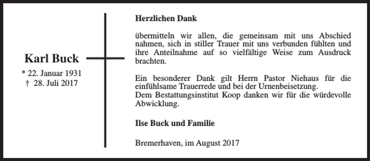 <p>Herzlichen Dank</p><p>Karl Buck<br />* 22. Januar 1931<br />† 28. Juli 2017</p><p>übermitteln wir allen, die gemeinsam mit uns Abschied<br />nahmen, sich in stiller Trauer mit uns verbunden fühlten und<br />ihre Anteilnahme auf so vielfältige Weise zum Ausdruck<br />brachten.<br />Ein besonderer Dank gilt Herrn Pastor Niehaus für die<br />einfühlsame Trauerrede und bei der Urnenbeisetzung.<br />Dem Bestattungsinstitut Koop danken wir für die würdevolle<br />Abwicklung.<br />Ilse Buck und Familie<br />Bremerhaven, im August 2017</p>