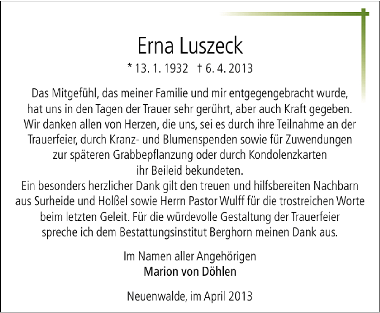 <p>Erna Luszeck</p><p>* 13. 1. 1932 † 6. 4. 2013<br />Das Mitgefühl, das meiner Familie und mir entgegengebracht wurde,<br />hat uns in den Tagen der Trauer sehr gerührt, aber auch Kraft gegeben.<br />Wir danken allen von Herzen, die uns, sei es durch ihre Teilnahme an der<br />Trauerfeier, durch Kranz- und Blumenspenden sowie für Zuwendungen<br />zur späteren Grabbepflanzung oder durch Kondolenzkarten<br />ihr Beileid bekundeten.<br />Ein besonders herzlicher Dank gilt den treuen und hilfsbereiten Nachbarn<br />aus Surheide und Holßel sowie Herrn Pastor Wulff für die trostreichen Worte<br />beim letzten Geleit. Für die würdevolle Gestaltung der Trauerfeier<br />spreche ich dem Bestattungsinstitut Berghorn meinen Dank aus.<br />Im Namen aller Angehörigen<br />Marion von Döhlen<br />Neuenwalde, im April 2013</p>