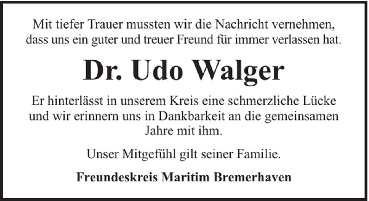 <p>Mit tiefer Trauer mussten wir die Nachricht vernehmen,<br />dass uns ein guter und treuer Freund für immer verlassen hat.</p><p>Dr. Udo Walger<br />Er hinterlässt in unserem Kreis eine schmerzliche Lücke<br />und wir erinnern uns in Dankbarkeit an die gemeinsamen<br />Jahre mit ihm.<br />Unser Mitgefühl gilt seiner Familie.<br />Freundeskreis Maritim Bremerhaven</p>