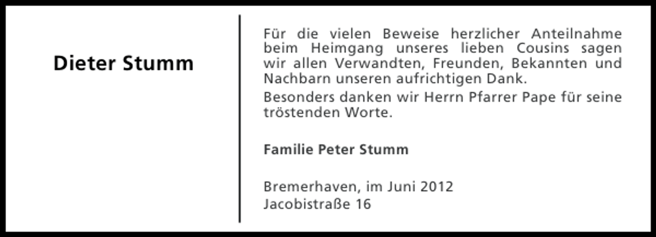 <p>Dieter Stumm</p><p>Für die vielen Beweise herzlicher Anteilnahme<br />beim Heimgang unseres lieben Cousins sagen<br />wir allen Verwandten, Freunden, Bekannten und<br />Nachbarn unseren aufrichtigen Dank.<br />Besonders danken wir Herrn Pfarrer Pape für seine<br />tröstenden Worte.<br />Familie Peter Stumm<br />Bremerhaven, im Juni 2012<br />Jacobistraße 16</p>