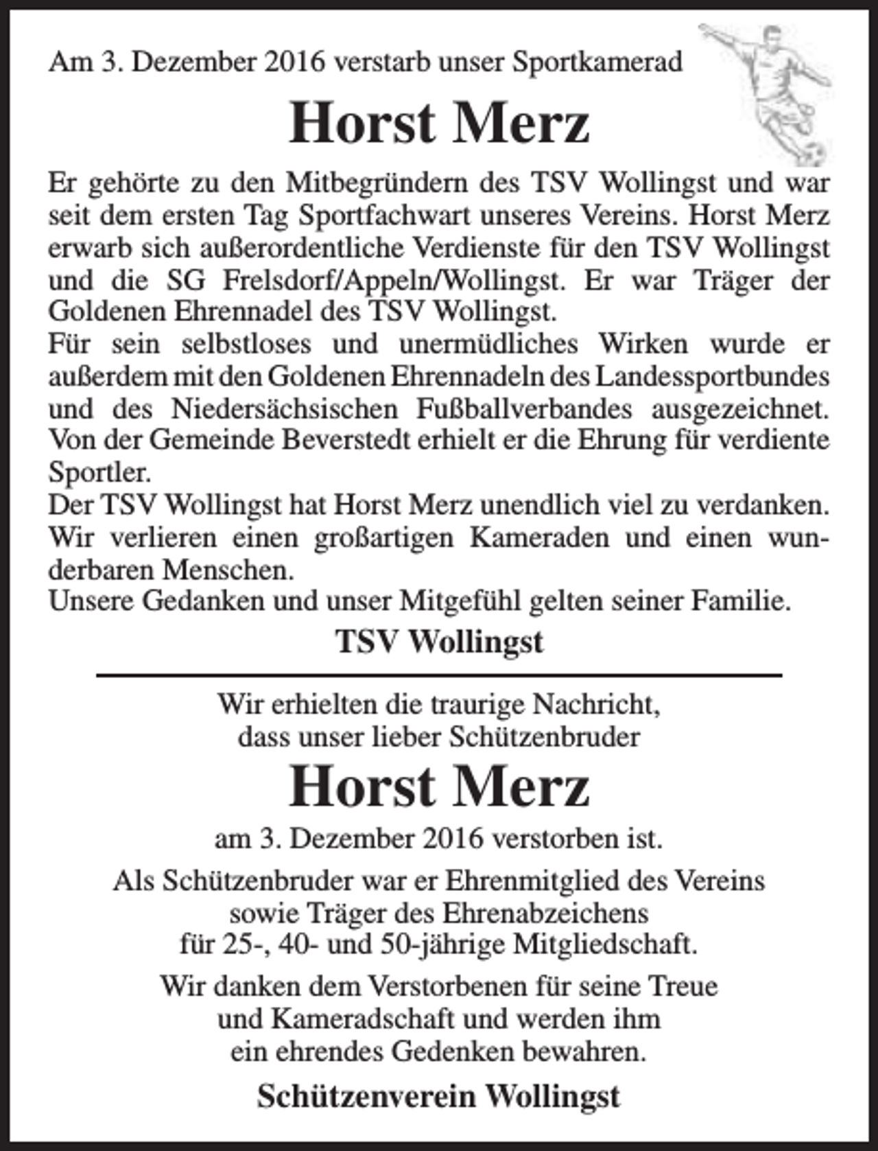 <p>Am 3. Dezember 2016 verstarb unser Sportkamerad</p><p>Horst Merz<br />Er gehörte zu den Mitbegründern des TSV Wollingst und war<br />seit dem ersten Tag Sportfachwart unseres Vereins. Horst Merz<br />erwarb sich außerordentliche Verdienste für den TSV Wollingst<br />und die SG Frelsdorf/Appeln/Wollingst. Er war Träger der<br />Goldenen Ehrennadel des TSV Wollingst.<br />Für sein selbstloses und unermüdliches Wirken wurde er<br />außerdem mit den Goldenen Ehrennadeln des Landessportbundes<br />und des Niedersächsischen Fußballverbandes ausgezeichnet.<br />Von der Gemeinde Beverstedt erhielt er die Ehrung für verdiente<br />Sportler.<br />Der TSV Wollingst hat Horst Merz unendlich viel zu verdanken.<br />Wir verlieren einen großartigen Kameraden und einen wunderbaren Menschen.<br />Unsere Gedanken und unser Mitgefühl gelten seiner Familie.</p><p>TSV Wollingst</p><p>Wir erhielten die traurige Nachricht,<br />dass unser lieber Schützenbruder</p><p>Horst Merz</p><p>am 3. Dezember 2016 verstorben ist.<br />Als Schützenbruder war er Ehrenmitglied des Vereins<br />sowie Träger des Ehrenabzeichens<br />für 25-, 40- und 50-jährige Mitgliedschaft.<br />Wir danken dem Verstorbenen für seine Treue<br />und Kameradschaft und werden ihm<br />ein ehrendes Gedenken bewahren.</p><p>Schützenverein Wollingst</p>