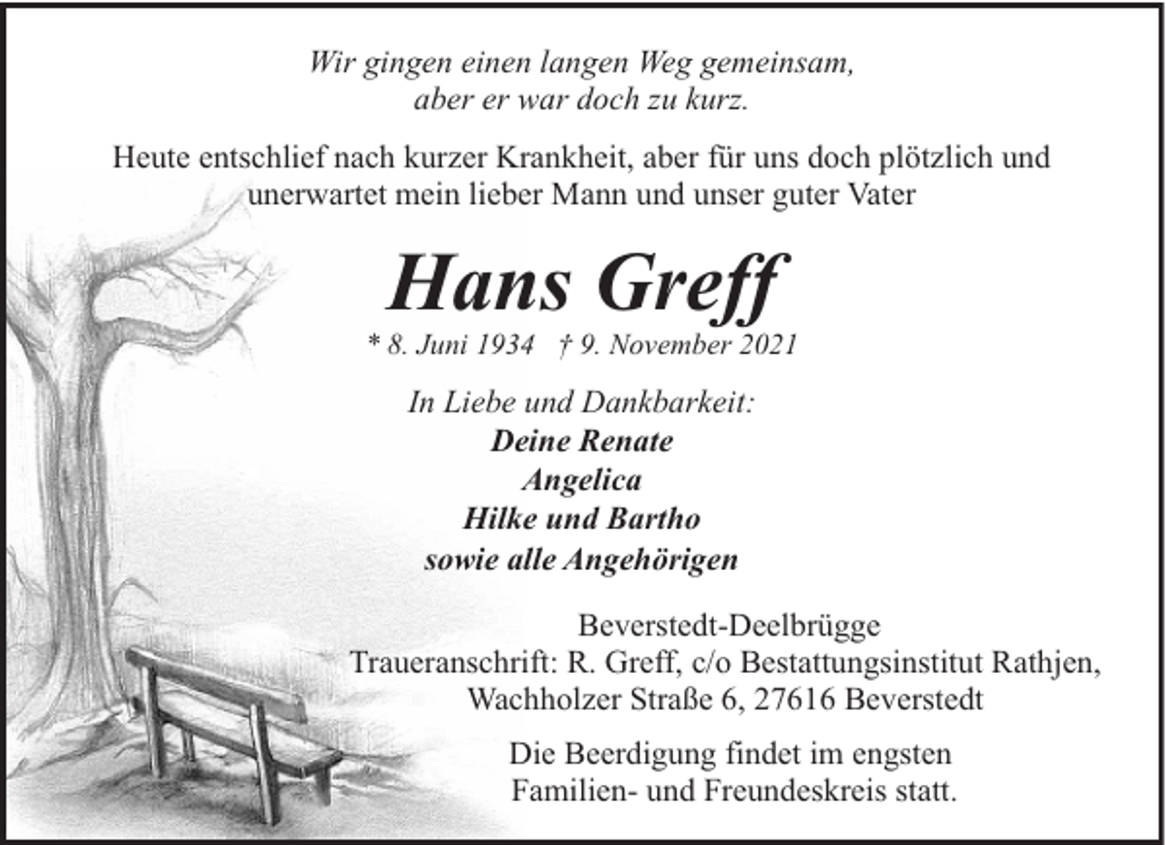 <p>Wir gingen einen langen Weg gemeinsam,<br />aber er war doch zu kurz.<br />Heute entschlief nach kurzer Krankheit, aber für uns doch plötzlich und<br />unerwartet mein lieber Mann und unser guter Vater</p><p>Hans Greff</p><p>* 8. Juni 1934 † 9. November 2021</p><p>In Liebe und Dankbarkeit:<br />Deine Renate<br />Angelica<br />Hilke und Bartho<br />sowie alle Angehörigen<br />Beverstedt-Deelbrügge<br />Traueranschrift: R. Greff, c/o Bestattungsinstitut Rathjen,<br />Wachholzer Straße 6, 27616 Beverstedt<br />Die Beerdigung findet im engsten<br />Familien- und Freundeskreis statt.</p>