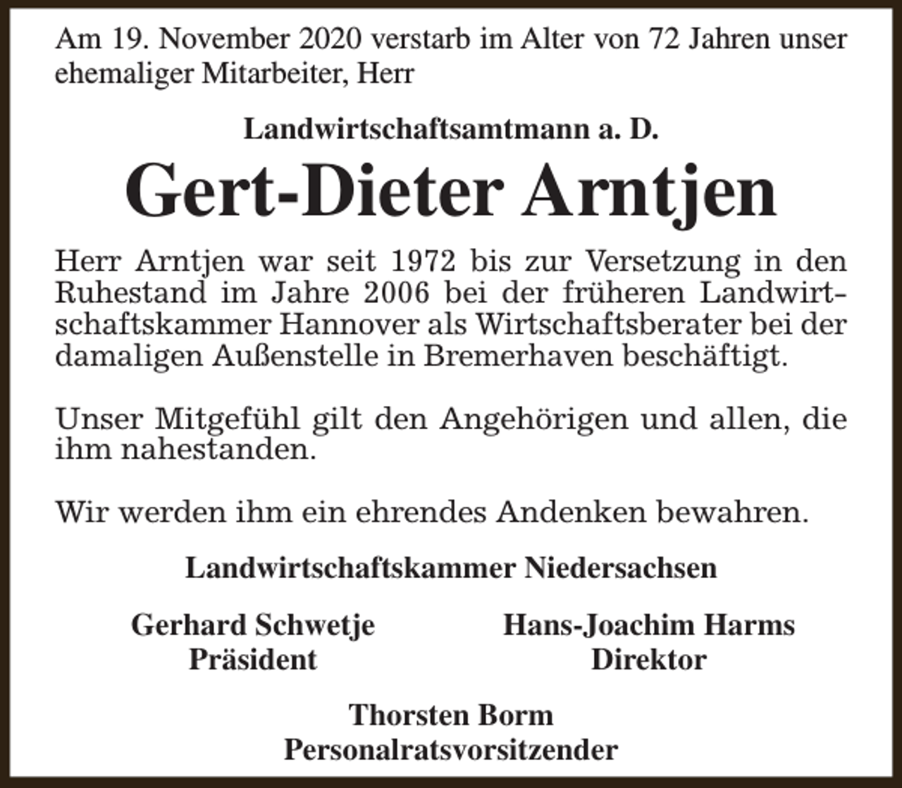 <p>Am 19. November 2020 verstarb im Alter von 72 Jahren unser<br />ehemaliger Mitarbeiter, Herr<br />Landwirtschaftsamtmann a. D.</p><p>Gert-Dieter Arntjen</p><p>Herr Arntjen war seit 1972 bis zur Versetzung in den<br />Ruhestand im Jahre 2006 bei der früheren Landwirtschaftskammer Hannover als Wirtschaftsberater bei der<br />damaligen Außenstelle in Bremerhaven beschäftigt.<br />Unser Mitgefühl gilt den Angehörigen und allen, die<br />ihm nahestanden.<br />Wir werden ihm ein ehrendes Andenken bewahren.<br />Landwirtschaftskammer Niedersachsen<br />Gerhard Schwetje<br />Präsident</p><p>Hans-Joachim Harms<br />Direktor</p><p>Thorsten Borm<br />Personalratsvorsitzender</p>