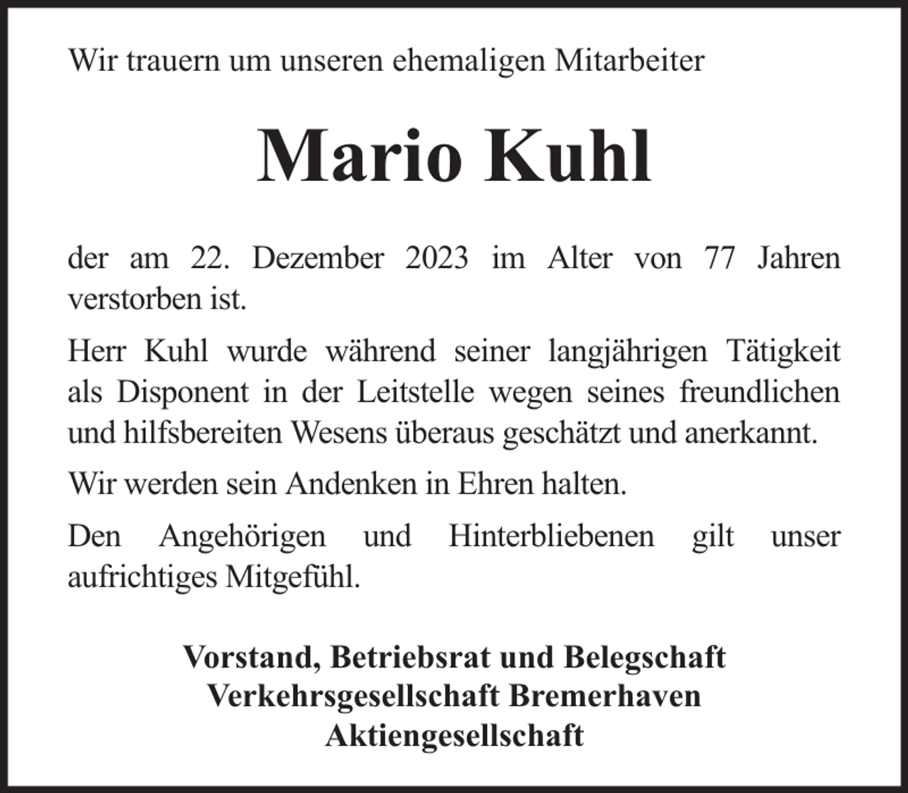 <p>Wir trauern um unseren ehemaligen Mitarbeiter</p><p>Mario Kuhl<br />der am 22. Dezember 2023 im Alter von 77 Jahren<br />verstorben ist.<br />Herr Kuhl wurde während seiner langjährigen Tätigkeit<br />als Disponent in der Leitstelle wegen seines freundlichen<br />und hilfsbereiten Wesens überaus geschätzt und anerkannt.<br />Wir werden sein Andenken in Ehren halten.<br />Den Angehörigen und<br />aufrichtiges Mitgefühl.</p><p>Hinterbliebenen</p><p>gilt</p><p>Vorstand, Betriebsrat und Belegschaft<br />Verkehrsgesellschaft Bremerhaven<br />Aktiengesellschaft</p><p>unser</p>