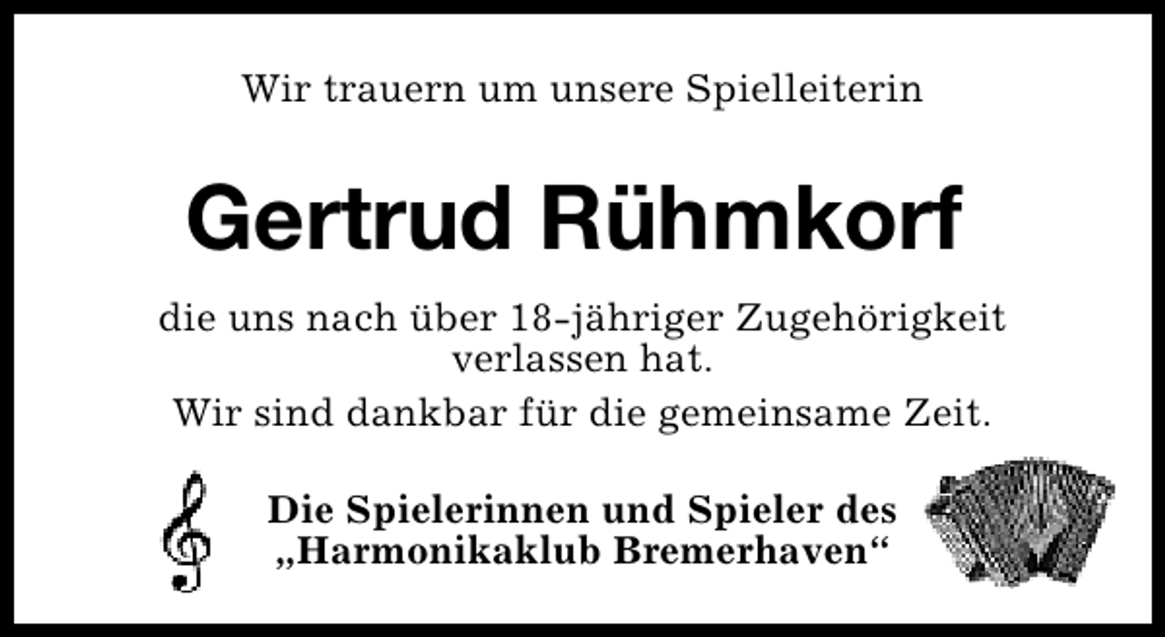<p>Wir trauern um unsere Spielleiterin</p><p>Gertrud Rühmkorf<br />die uns nach über 18-jähriger Zugehörigkeit<br />verlassen hat.<br />Wir sind dankbar für die gemeinsame Zeit.<br />Die Spielerinnen und Spieler des<br />„Harmonikaklub Bremerhaven“</p>