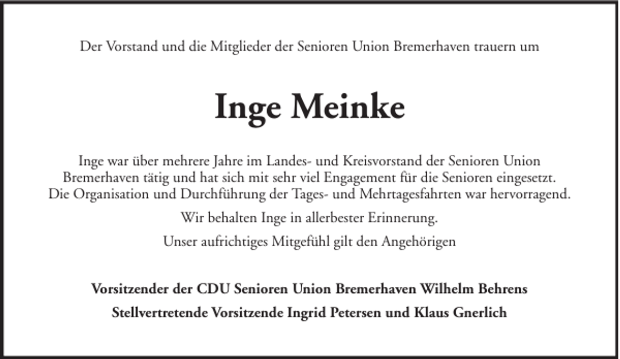 <p>Der Vorstand und die Mitglieder der Senioren Union Bremerhaven trauern um</p><p>Inge Meinke<br />Inge war über mehrere Jahre im Landes- und Kreisvorstand der Senioren Union<br />Bremerhaven tätig und hat sich mit sehr viel Engagement für die Senioren eingesetzt.<br />Die Organisation und Durchführung der Tages- und Mehrtagesfahrten war hervorragend.<br />Wir behalten Inge in allerbester Erinnerung.<br />Unser aufrichtiges Mitgefühl gilt den Angehörigen<br />Vorsitzender der CDU Senioren Union Bremerhaven Wilhelm Behrens<br />Stellvertretende Vorsitzende Ingrid Petersen und Klaus Gnerlich</p>