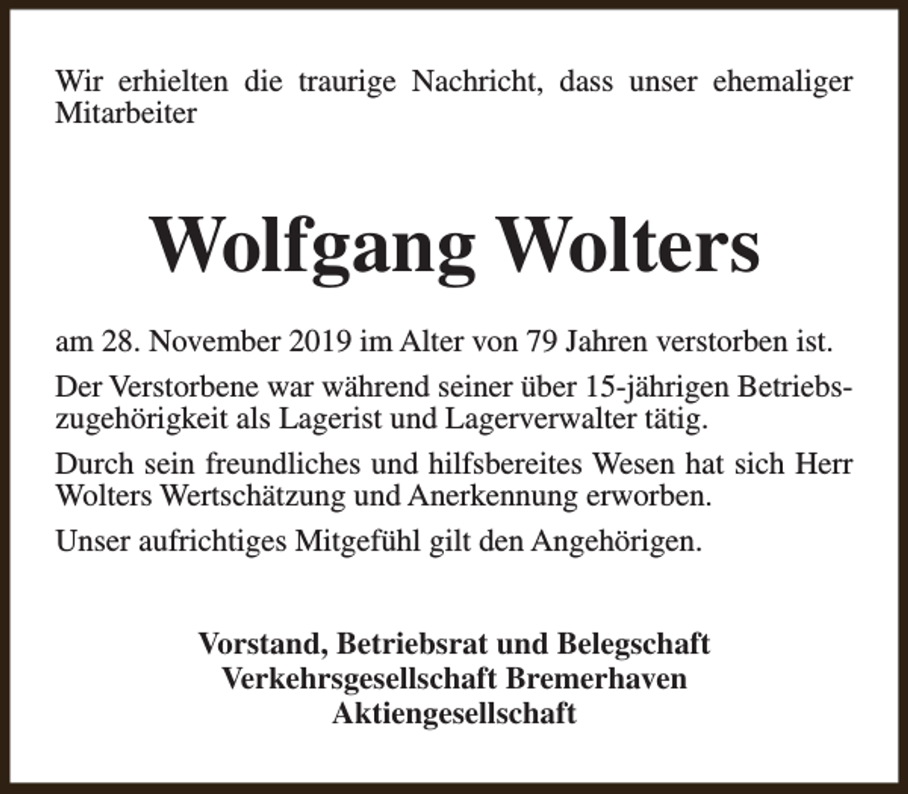 <p>Wir erhielten die traurige Nachricht, dass unser ehemaliger<br />Mitarbeiter</p><p>Wolfgang Wolters<br />am 28. November 2019 im Alter von 79 Jahren verstorben ist.<br />Der Verstorbene war während seiner über 15-jährigen Betriebszugehörigkeit als Lagerist und Lagerverwalter tätig.<br />Durch sein freundliches und hilfsbereites Wesen hat sich Herr<br />Wolters Wertschätzung und Anerkennung erworben.<br />Unser aufrichtiges Mitgefühl gilt den Angehörigen.<br />Vorstand, Betriebsrat und Belegschaft<br />Verkehrsgesellschaft Bremerhaven<br />Aktiengesellschaft</p>