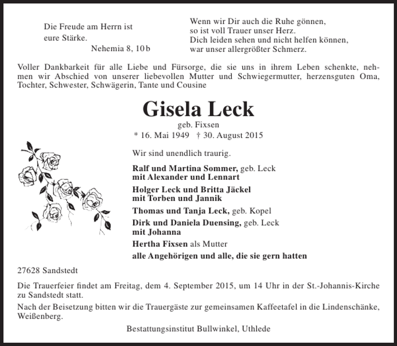 <p>Die Freude am Herrn ist<br />eure Stärke.<br />Nehemia 8, 10 b</p><p>Wenn wir Dir auch die Ruhe gönnen,<br />so ist voll Trauer unser Herz.<br />Dich leiden sehen und nicht helfen können,<br />war unser allergrößter Schmerz.</p><p>Voller Dankbarkeit für alle Liebe und Fürsorge, die sie uns in ihrem Leben schenkte, nehmen wir Abschied von unserer liebevollen Mutter und Schwiegermutter, herzensguten Oma,<br />Tochter, Schwester, Schwägerin, Tante und Cousine</p><p>Gisela Leck<br />geb. Fixsen</p><p>* 16. Mai 1949 † 30. August 2015<br />Wir sind unendlich traurig.<br />Ralf und Martina Sommer, geb. Leck<br />mit Alexander und Lennart<br />Holger Leck und Britta Jäckel<br />mit Torben und Jannik<br />Thomas und Tanja Leck, geb. Kopel<br />Dirk und Daniela Duensing, geb. Leck<br />mit Johanna<br />Hertha Fixsen als Mutter<br />alle Angehörigen und alle, die sie gern hatten<br />27628 Sandstedt<br />Die Trauerfeier findet am Freitag, dem 4. September 2015, um 14 Uhr in der St.-Johannis-Kirche<br />zu Sandstedt statt.<br />Nach der Beisetzung bitten wir die Trauergäste zur gemeinsamen Kaffeetafel in die Lindenschänke,<br />Weißenberg.<br />Bestattungsinstitut Bullwinkel, Uthlede</p>