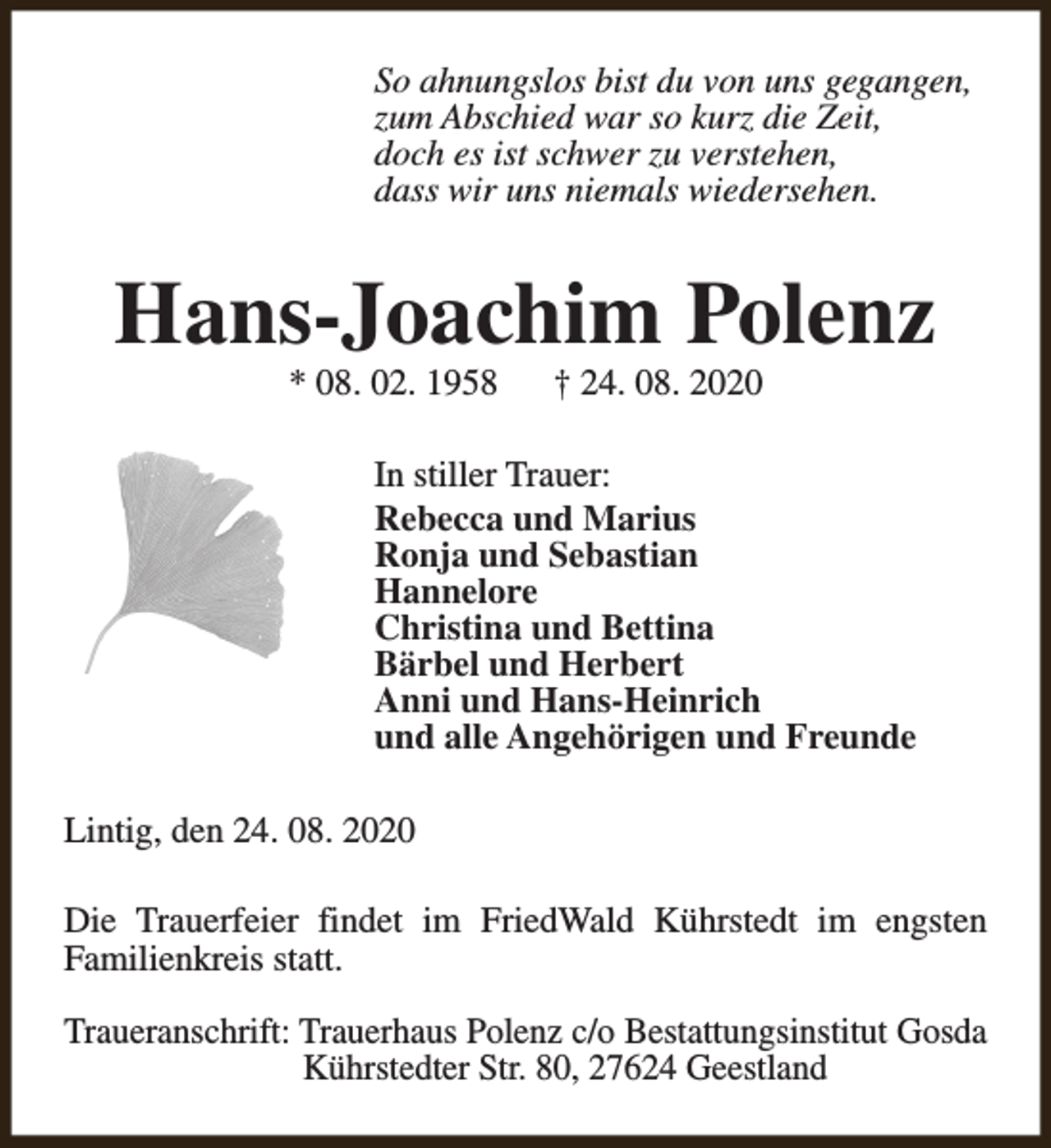 <p>So ahnungslos bist du von uns gegangen,<br />zum Abschied war so kurz die Zeit,<br />doch es ist schwer zu verstehen,<br />dass wir uns niemals wiedersehen.</p><p>Hans-Joachim Polenz<br />* 08. 02. 1958</p><p>† 24. 08. 2020</p><p>In stiller Trauer:<br />Rebecca und Marius<br />Ronja und Sebastian<br />Hannelore<br />Christina und Bettina<br />Bärbel und Herbert<br />Anni und Hans-Heinrich<br />und alle Angehörigen und Freunde<br />Lintig, den 24. 08. 2020<br />Die Trauerfeier findet im FriedWald Kührstedt im engsten<br />Familienkreis statt.<br />Traueranschrift: Trauerhaus Polenz c/o Bestattungsinstitut Gosda<br />Kührstedter Str. 80, 27624 Geestland</p>