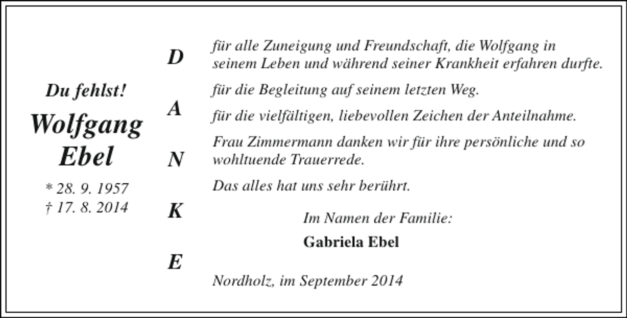 <p>D<br />Du fehlst!</p><p>Wolfgang<br />Ebel<br />* 28. 9. 1957<br />† 17. 8. 2014</p><p>für alle Zuneigung und Freundschaft, die Wolfgang in<br />seinem Leben und während seiner Krankheit erfahren durfte.<br />für die Begleitung auf seinem letzten Weg.</p><p>A</p><p>für die vielfältigen, liebevollen Zeichen der Anteilnahme.</p><p>N</p><p>Frau Zimmermann danken wir für ihre persönliche und so<br />wohltuende Trauerrede.<br />Das alles hat uns sehr berührt.</p><p>K<br />E</p><p>Im Namen der Familie:<br />Gabriela Ebel<br />Nordholz, im September 2014</p>