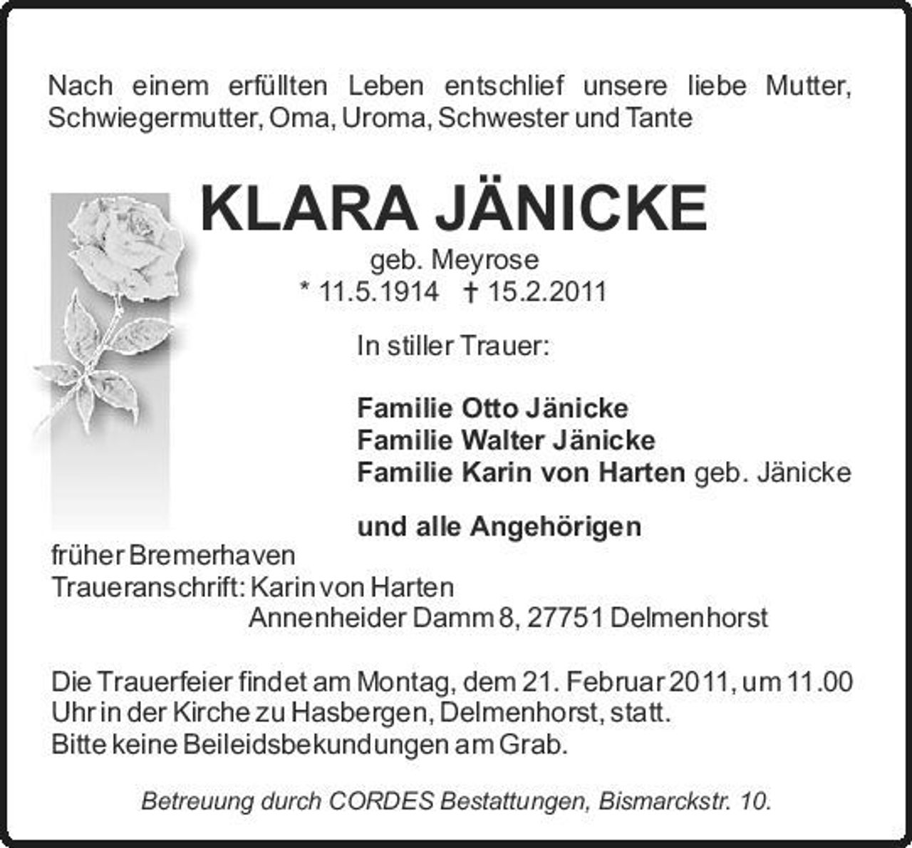 <p>Nach einem erfüllten Leben entschlief unsere liebe Mutter, Schwiegermutter, Oma, Uroma, Schwester und Tante</p><p>KLARA JÄNICKE<br />geb. Meyrose * 11.5.1914 = 15.2.2011 In stiller Trauer: Familie Otto Jänicke Familie Walter Jänicke Familie Karin von Harten geb. Jänicke und alle Angehörigen früher Bremerhaven Traueranschrift: Karin von Harten Annenheider Damm 8, 27751 Delmenhorst Die Trauerfeier findet am Montag, dem 21. Februar 2011, um 11.00 Uhr in der Kirche zu Hasbergen, Delmenhorst, statt. Bitte keine Beileidsbekundungen am Grab.<br />Betreuung durch CORDES Bestattungen, Bismarckstr. 10.</p>