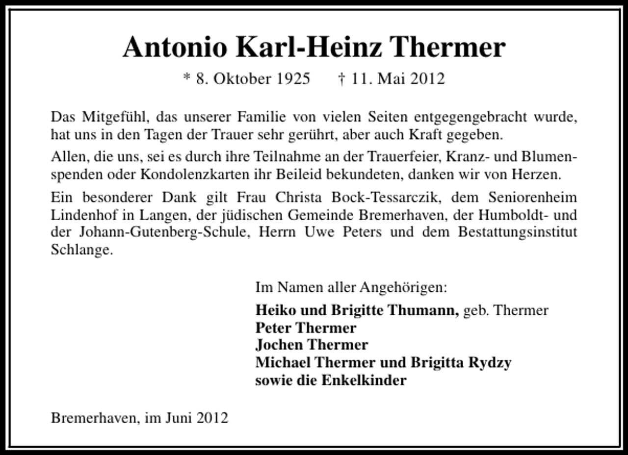 <p>Antonio Karl-Heinz Thermer<br />* 8. Oktober 1925</p><p>† 11. Mai 2012</p><p>Das Mitgefühl, das unserer Familie von vielen Seiten entgegengebracht wurde,<br />hat uns in den Tagen der Trauer sehr gerührt, aber auch Kraft gegeben.<br />Allen, die uns, sei es durch ihre Teilnahme an der Trauerfeier, Kranz- und Blumenspenden oder Kondolenzkarten ihr Beileid bekundeten, danken wir von Herzen.<br />Ein besonderer Dank gilt Frau Christa Bock-Tessarczik, dem Seniorenheim<br />Lindenhof in Langen, der jüdischen Gemeinde Bremerhaven, der Humboldt- und<br />der Johann-Gutenberg-Schule, Herrn Uwe Peters und dem Bestattungsinstitut<br />Schlange.<br />Im Namen aller Angehörigen:<br />Heiko und Brigitte Thumann, geb. Thermer<br />Peter Thermer<br />Jochen Thermer<br />Michael Thermer und Brigitta Rydzy<br />sowie die Enkelkinder<br />Bremerhaven, im Juni 2012</p>