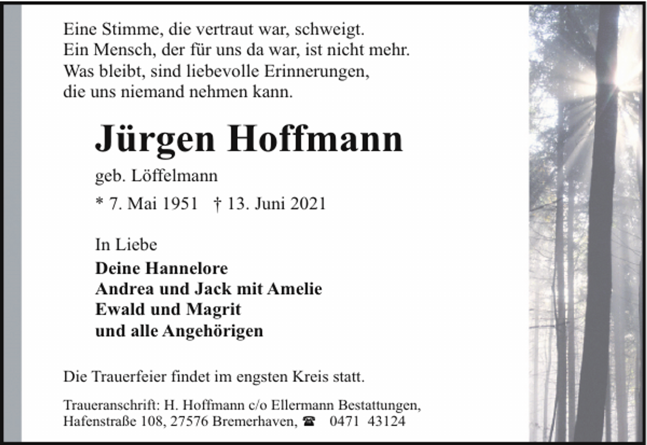 <p>Eine Stimme, die vertraut war, schweigt.<br />Ein Mensch, der für uns da war, ist nicht mehr.<br />Was bleibt, sind liebevolle Erinnerungen,<br />die uns niemand nehmen kann.</p><p>Jürgen Hoffmann</p><p>geb. Löffelmann</p><p>* 7. Mai 1951 † 13. Juni 2021<br />In Liebe<br />Deine Hannelore<br />Andrea und Jack mit Amelie<br />Ewald und Magrit<br />und alle Angehörigen<br />Die Trauerfeier findet im engsten Kreis statt.<br />Traueranschrift: H. Hoffmann c/o Ellermann Bestattungen,<br />Hafenstraße 108, 27576 Bremerhaven, ( 0471 43124</p>