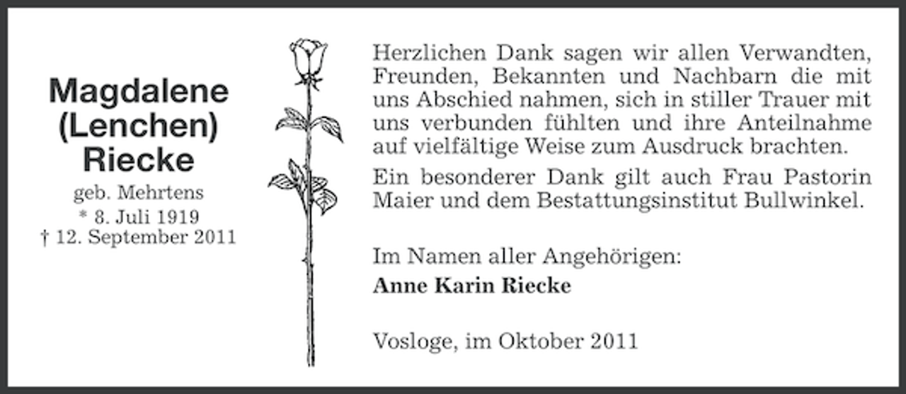 <p>Magdalene<br />(Lenchen)<br />Riecke<br />geb. Mehrtens<br />* 8. Juli 1919<br />† 12. September 2011</p><p>Herzlichen Dank sagen wir allen Verwandten,<br />Freunden, Bekannten und Nachbarn die mit<br />uns Abschied nahmen, sich in stiller Trauer mit<br />uns verbunden fühlten und ihre Anteilnahme<br />auf vielfältige Weise zum Ausdruck brachten.<br />Ein besonderer Dank gilt auch Frau Pastorin<br />Maier und dem Bestattungsinstitut Bullwinkel.<br />Im Namen aller Angehörigen:<br />Anne Karin Riecke<br />Vosloge, im Oktober 2011</p>