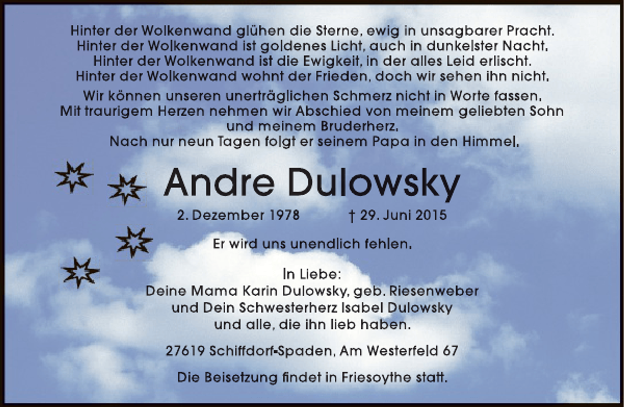 <p>Hinter der Wolkenwand glühen die Sterne, ewig in unsagbarer Pracht.<br />Hinter der Wolkenwand ist goldenes Licht, auch in dunkelster Nacht.<br />Hinter der Wolkenwand ist die Ewigkeit, in der alles Leid erlischt.<br />Hinter der Wolkenwand wohnt der Frieden, doch wir sehen ihn nicht.<br />Wir können unseren unerträglichen Schmerz nicht in Worte fassen.<br />Mit traurigem Herzen nehmen wir Abschied von meinem geliebten Sohn<br />und meinem Bruderherz.<br />Nach nur neun Tagen folgt er seinem Papa in den Himmel.</p><p>Andre Dulowsky<br />2. Dezember 1978</p><p>† 29. Juni 2015</p><p>Er wird uns unendlich fehlen.<br />In Liebe:<br />Deine Mama Karin Dulowsky, geb. Riesenweber<br />und Dein Schwesterherz Isabel Dulowsky<br />und alle, die ihn lieb haben.<br />27619 Schiffdorf-Spaden, Am Westerfeld 67<br />Die Beisetzung findet in Friesoythe statt.</p>