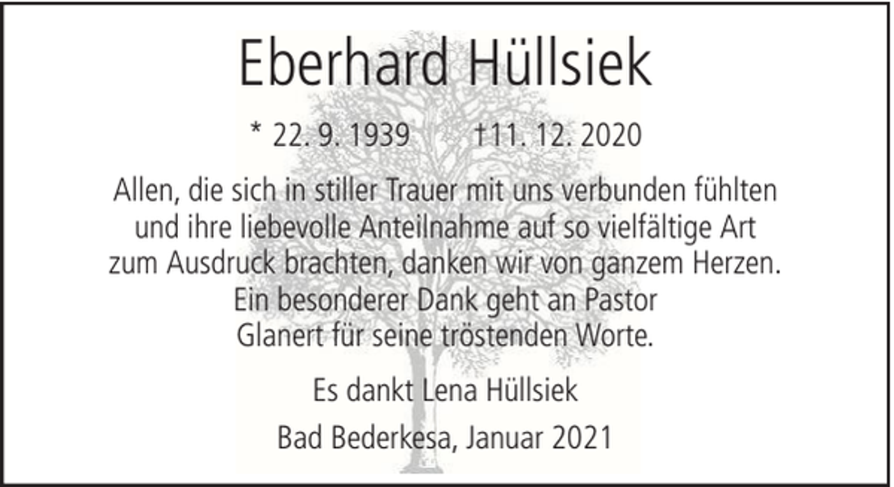 <p>Eberhard Hüllsiek<br />* 22. 9. 1939</p><p>†11. 12. 2020</p><p>Allen, die sich in stiller Trauer mit uns verbunden fühlten<br />und ihre liebevolle Anteilnahme auf so vielfältige Art<br />zum Ausdruck brachten, danken wir von ganzem Herzen.<br />Ein besonderer Dank geht an Pastor<br />Glanert für seine tröstenden Worte.<br />Es dankt Lena Hüllsiek<br />Bad Bederkesa, Januar 2021</p>