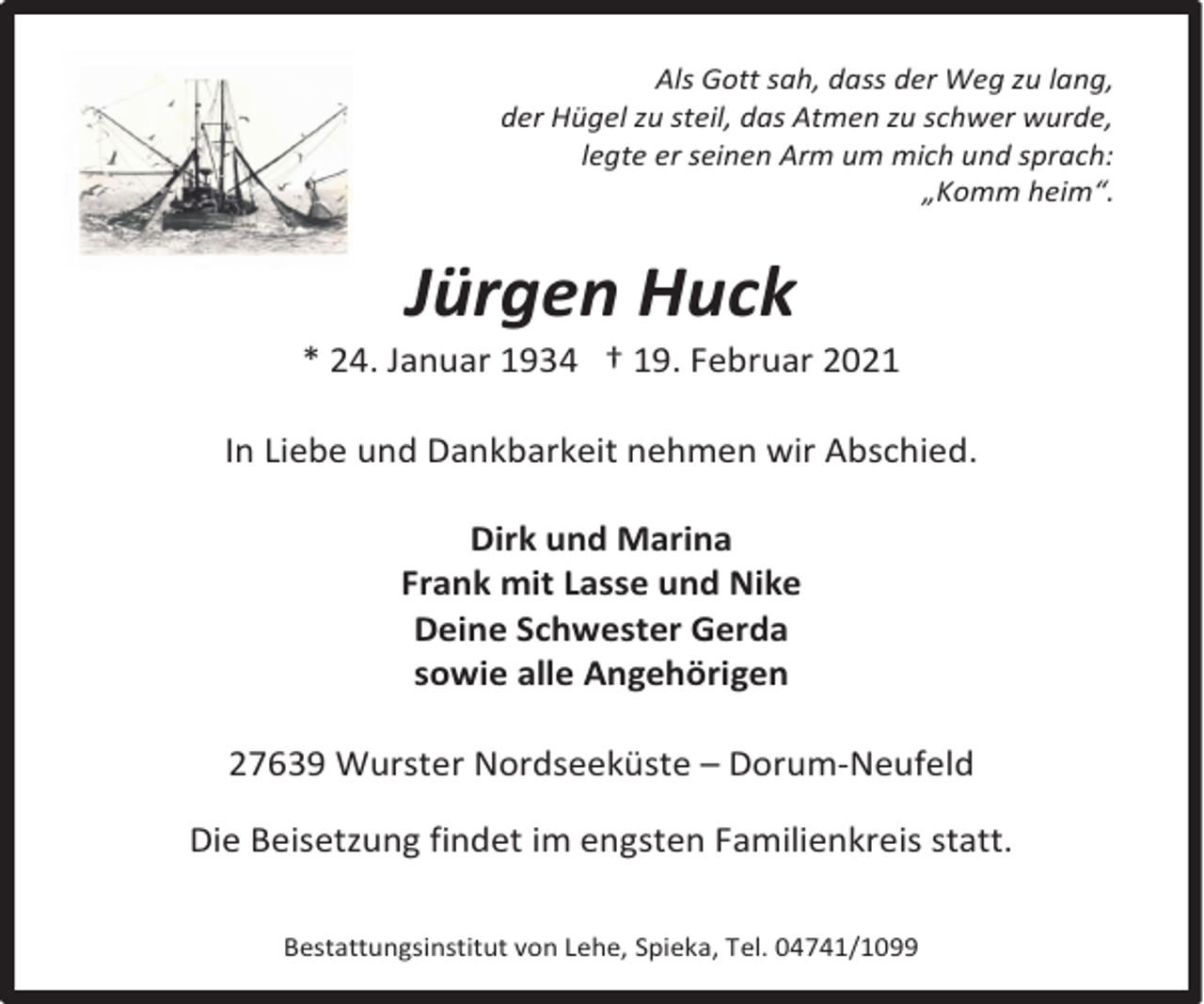 <p>Als Gott sah, dass der Weg zu lang,<br />der Hügel zu steil, das Atmen zu schwer wurde,<br />legte er seinen Arm um mich und sprach:<br />„Komm heim“.</p><p>Jürgen Huck</p><p>* 24. Januar 1934 † 19. Februar 2021<br />In Liebe und Dankbarkeit nehmen wir Abschied.<br />Dirk und Marina<br />Frank mit Lasse und Nike<br />Deine Schwester Gerda<br />sowie alle Angehörigen<br />27639 Wurster Nordseeküste – Dorum-Neufeld<br />Die Beisetzung findet im engsten Familienkreis statt.<br />Bestattungsinstitut von Lehe, Spieka, Tel. 04741/1099</p>