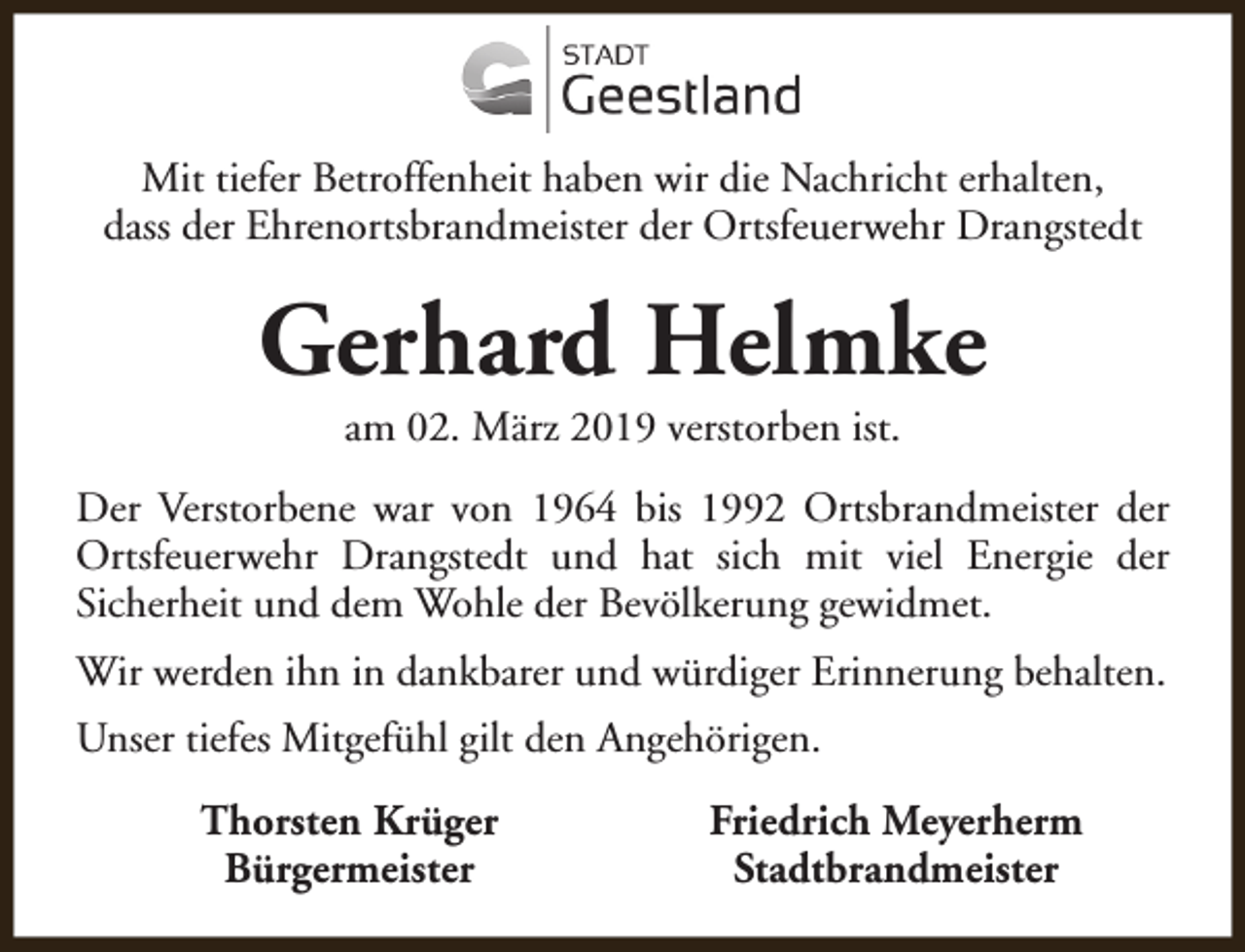 <p>Mit tiefer Betroffenheit haben wir die Nachricht erhalten,<br />dass der Ehrenortsbrandmeister der Ortsfeuerwehr Drangstedt</p><p>Gerhard Helmke<br />am 02. März 2019 verstorben ist.</p><p>Der Verstorbene war von 1964 bis 1992 Ortsbrandmeister der<br />Ortsfeuerwehr Drangstedt und hat sich mit viel Energie der<br />Sicherheit und dem Wohle der Bevölkerung gewidmet.<br />Wir werden ihn in dankbarer und würdiger Erinnerung behalten.<br />Unser tiefes Mitgefühl gilt den Angehörigen.<br />Thorsten Krüger<br />Bürgermeister</p><p>Friedrich Meyerherm<br />Stadtbrandmeister</p>